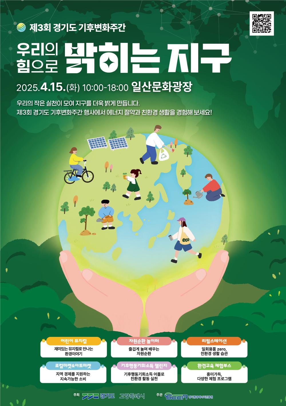 제3회 경기도 기후변화주간 우리의 물량을 밝히는 지구 힘으로 2025.4.15.(화) 10:00-18:00 일산문화광장 우리의 작은 실천이 모여 지구를 더욱 밝게 만듭니다. 제3회 경기도 기후변화주간 행사에서 에너지 절약과 친환경생활을 경험해 보세요! 어린이 뮤지컬 재미있는 뮤지컬로 만나는 환경이야기 자원순환 놀이터 즐겁게 놀며 배우는 자원순환 리필스테이션 로컬마켓&아트마켓 지역 경제를 지원하는 지속가능한 소비 기후행동기회소득 챌린지 기후행동기회소득 어플로 친환경 활동 실천 일회용품 zero, 친환경 생활 습관 환경교육 체험부스 흥미가득, 다양한 체험 프로그램 주최 경기도 고양특레시 주관 CE 향기함정에너지김용원