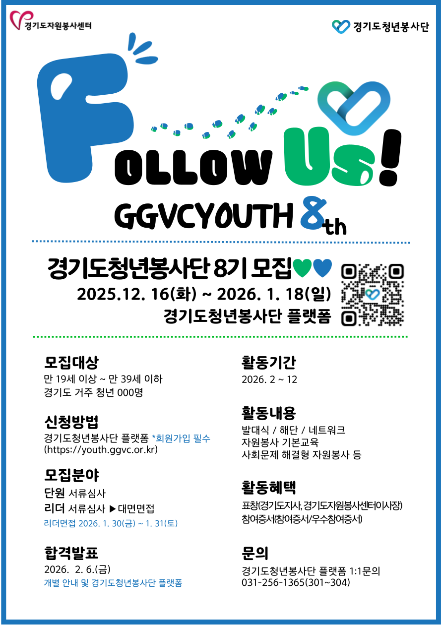 경기도자원봉사센터 경기도청년봉사단 Follow Us! GGVCYOUTH 8th 경기도청년봉사단 8기 모집 2025. 12. 16(화) ~ 2026. 1. 18(일) 경기도청년봉사단 플랫폼  모집대상 만 19세 이상 ~ 만 39세 이하 경기도 거주 청년 000명  신청방법 경기도청년봉사단 플랫폼 *회원가입 필수 (https://youth.ggvc.or.kr)  모집분야 단원 서류심사 리더 서류심사 ▶ 대면면접 리더면접 2026. 1. 30(금) ~ 1. 31(토)  합격발표 2026. 2. 6.(금) 개별 안내 및 경기도청년봉사단 플랫폼  활동기간 2026. 2 ~ 12  활동내용 발대식 / 해단 / 네트워크 자원봉사 기본교육 사회문제 해결형 자원봉사 등  활동혜택 표창(경기도지사, 경기도자원봉사센터이사장) 참여증서(참여증서/우수참여증서)  문의 경기도청년봉사단 플랫폼 1:1문의 031-256-1365(301~304)