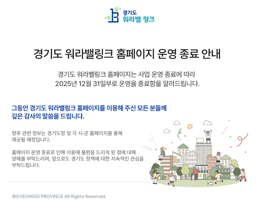 경기도워라밸링크 홈페이지는 사업 운영 종료에 따라 2025년 12월 31일부로 운영을 종료함을 알려드립니다.     그동안 경기도 워라밸링크 홈페이지를 이용해 주신 모든 분들께 깊은 감사의 말씀을 드립니다.    경기도워라밸링크를 통해 수집된 개인정보는 개인정보보호법 제 21조(개인정보의 파기) 및 경기도워라밸링크 개인정보처리방침에 따라 개인정보를 안전하게 파기할 예정임을 안내드립니다.     향후 관련 정보는 경기도청 및 각 시·군 홈페이지를 통해 제공될 예정입니다.    홈페이지 운영 종료로 인해 이용에 불편을 드리게 된 점에 대해 양해를 부탁드리며, 앞으로도 경기도 정책에 대한 지속적인 관심을 부탁드립니다.