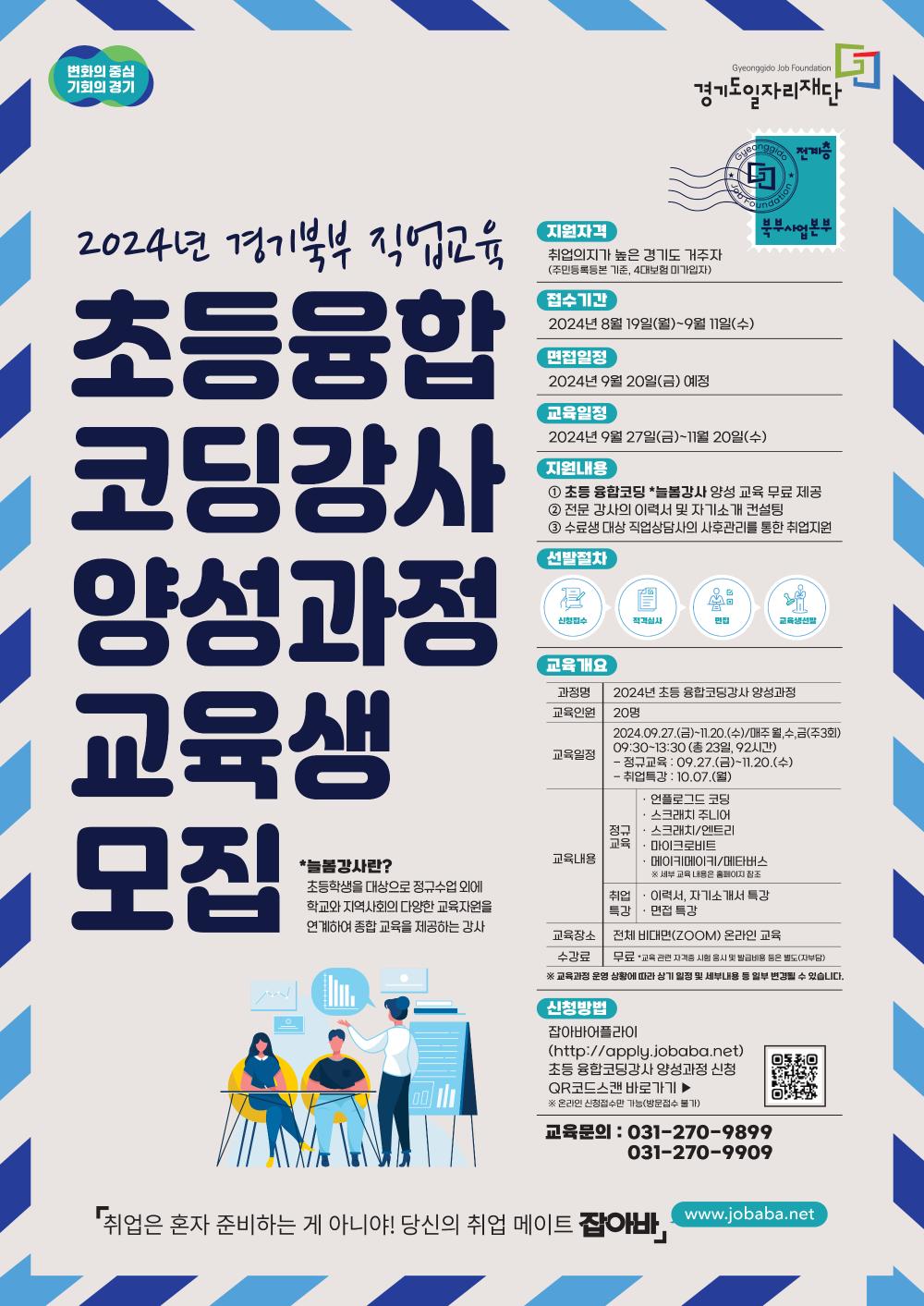 변화의 중심 기회의 경기, Gyeonggido Job Foundation 경기도일자리재단, 전계층 북부사업본부, 2024년 경기북부 직업교육 초등 융합코딩강사 양성과정 교육생 모집, 늘봄강사란? 초등학생을 대상으로 정규수업 외에 학교와 지역사회의 다양한 교육자원을 연계하여 교육을 제공하는 강사, 지원자격, 취업의지가 높은 경기도 거주자(주민등록등본 기준, 4대보험 미가입자), 접수기간, 2024년 8월 19일(월)~9월 11일(수), 면접일정, 2024년 9월 20일(금) 예정, 교육일정, 2024년 9월 27일(금)~11월 20일(수), 지원내용, ① 초등 융합코딩 *늘봄강사 양성 교육 무료 제공, ② 전문 강사의 이력서 및 자기소개 컨설팅, ③ 수료 대상 직업상담사의 사후관리를 통한 취업지원, 선발절차, 신청접수, 적격심사, 면접, 교육생선발, 교육개요, 과정명, 2024년 초등 융합코딩강사 양성과정, 교육인원, 20며명, 교육일정, 2024.09.27.(금)~11.20.(수)/매주 월,수,금(주3회), 09:30~13:30 (총 23일, 92시간), - 정규교육 : 09.27.(금)~11.20.(수), - 취업특강 : 10.07(월), 교육내용, 정규교육, 언플로그드 코딩, 스크래치 주니어, 스크래치/엔트리, 마이크로비트, 메이키메이키/메타버스, ※ 세부 교육 내용은 홈페이지 참조, 취업특강, 이력서, 자기소개서 특강, 면접 특강, 교육장소, 전체 비대면(ZOOM) 온라인 교육, 수강료, 무료, *교육 관련 자격증 시험 응시 및 발급비용 등은 별도(자부담), ※ 교육과정 운영 상황에 따라 상기 일정 및 세부내용 등 일부 변경될 수 있습니다, 신청방법, 잡아바 어플라이, (http://apply.jobaba.net), 초등 융합코딩강사 양성과정 신청, QR코드스캔 바로가기 ▶, ※ 온라인 신청접수만 가능(방문접수 불가), 교육문의 : 031-270-9899. 031-270-9909, 취업은 혼자 준비하는 게 아니야! 당신의 취업 메이트 잡아바, www.jobaba.net