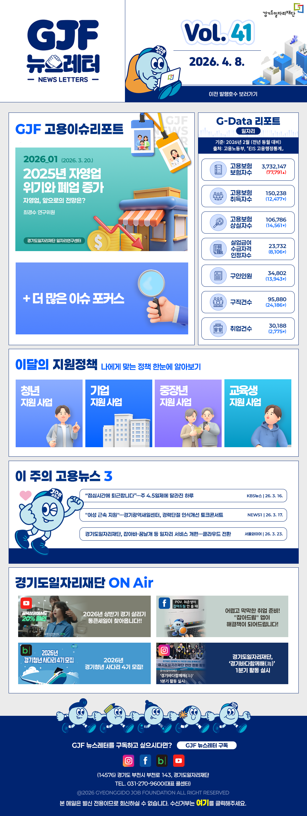 VOL.41
  2026. 4. 8.
  GJF 뉴스레터
  이전 발행호수 보러가기
  
  GJF 고용이슈리포트
  2026_01 (2025. 3. 20.)
  2025년 자영업 위기와 폐업 증가
  (자영업, 앞으로의 전망은?_최경수 연구위원)
  
  G-Data 리포트
  일자리
  기준: 2026년 2월 (전년 동월 대비) 
  출처: 고용노동부「EIS 고용행정통계」
  
  고용보험 보험자수 3,732,147 (77,791▲)
  고용보험 취득자수 150,238 (12,477▼)
  고용보험 상실자수 106,786(14,561▼)
  실업급여 수급자격 인정자수 23,732(8,106▼)
  구인인원 34,802 (13,943▼)
  구직건수 95,880 (24,186▼)
  취업건수 30,188 (2,775▼)
  
  이달의 지원정책 
  나에게 맞는 정책 한눈에 알아보기
  청년 지원사업 2026년 취업시즌대비특강 해커스 왕소빈 강사와 함께하는 면접 필승 합격 전략(대기업 이하 편)
  기업 지원사업 2026년 경기남부권 새일여성인턴 참여기업 모집
  중장년 지원사업 2026년 중장년 인턴십 참여자 모집
  교육생 지원사업 영상편집·모션그래픽 디자이너 실무 과정 교육생 모집
  
  이 주의 고용뉴스 3
  '점심시간에 퇴근합니다'...주 4.5일제에 달라진 하루
  KBS뉴스 26. 3. 16.
  '여성 근속지원'...경기광역새일센터, 경력단절 인식개선 토크콘서트
  NEWS1 26. 3. 17.
  경기도일자리재단, 잡아바·꿈날개 등 일자리 서비스 개편...클라우드 전환
  서울와이어 26. 3. 23.
  
  경기도일자리재단 ON Air
  유튜브 2026 상반기 경기 살리기 통큰세일이 찾아옵니다!!
  페이스북 어렵고 막막한 취업 준비! '잡아드림' 앱이 해결책이 되어드립니다!
  블로그 2026년 경기청년 사다리 4기 모집!
  인스타그램 경기도일자리재단, '경기바다함께해(海)' 1분기 활동 실시
  
  GJF 뉴스레터를 구독하고 싶으시다면? GJF 뉴스레터 구독
  (14576) 경기도 부천시 부천로 143, 경기도일자리재단
  TEL. 031-270-9600(대표 콜센터)
  © 2026 GYEONGGIDO JOB FOUNDATION ALL RIGHT RESERVED
  본 메일은 발신 전용이므로 회신하실 수 없습니다. 수신거부는 여기를 클릭해주세요.