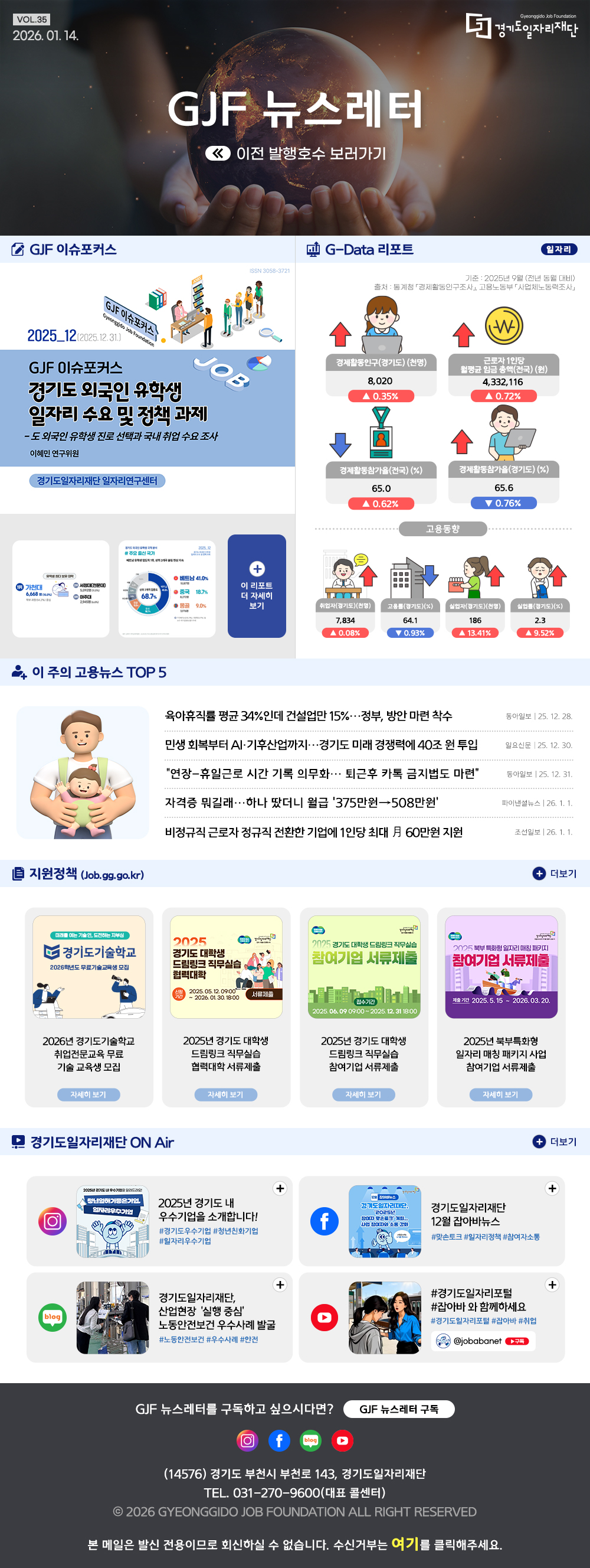 VOL.35
2026. 1. 14.
GJF 뉴스레터
이전 발행호수 보러가기

GJF 이슈포커스
경기도 외국인 유학생 일자리 수요 및 정책 과제

G-Data 리포트
일자리
기준: 2025년 9월 (전년 동월 대비) 
출처: 통계청 「경제활동인구조사」, 고용노동부 「사업체노동력조사」

경제활동인구(경기도) 8,020 ▲0.35%
근로자 1인당 월평균 임금 총액(전국) 4,332,116 ▲0.72%
경제활동참가율(전국) 65.0 ▲0.62%
경제활동참가율(경기도) 65.6 ▼0.76%

취업자(경기도) 7,834 ▲0.08%
고용률(경기도) 64.1 ▼0.93%
실업자(경기도) 186 ▲13.41%
실업률(경기도) 2.3 ▲9.52%

이 주의 고용뉴스 TOP 5
육아휴직률 평균 34%인데 건설업만 15%…정부, 방안 마련 착수
동아일보 25. 12. 28.
민생 회복부터 AI·기후산업까지…경기도 미래 경쟁력에 40조 원 투입
일요신문 25. 12. 30.
“연장-휴일근로 시간 기록 의무화… 퇴근후 카톡 금지법도 마련”
동아일보 25. 12. 31.
자격증 뭐길래…하나 땄더니 월급 '375만원→508만원'
파이낸셜뉴스 26. 1. 1.
비정규직 근로자 정규직 전환한 기업에 1인당 최대 月 60만원 지원
조선일보 26. 1. 1.

지원정책 (Job.gg.go.kr)
2026년 경기도기술학교 취업전문교육 무료 기술 교육생 모집
경기도 대학생 드림링크 직무실습 협력대학 서류제출
경기도 대학생 드림링크 직무실습 참여기업 서류제출
북부특화형 일자리 매칭 패키지 사업 참여기업 서류제출

경기도일자리재단 ON Air
인스타그램 2025년 경기도 내 우수기업을 소개합니다!
페이스북 경기도일자리재단 잡아바뉴스
블로그 경기도일자리재단, 산업현장 '실행 중심' 노동안전보건 우수사례 발굴
유튜브 경기도일자리포털 잡아바와 함께하세요

GJF 뉴스레터를 구독하고 싶으시다면? GJF 뉴스레터 구독
(14576) 경기도 부천시 부천로 143, 경기도일자리재단
TEL. 031-270-9600(대표 콜센터)
© 2026 GYEONGGIDO JOB FOUNDATION ALL RIGHT RESERVED
본 메일은 발신 전용이므로 회신하실 수 없습니다. 수신거부는 여기를 클릭해주세요.