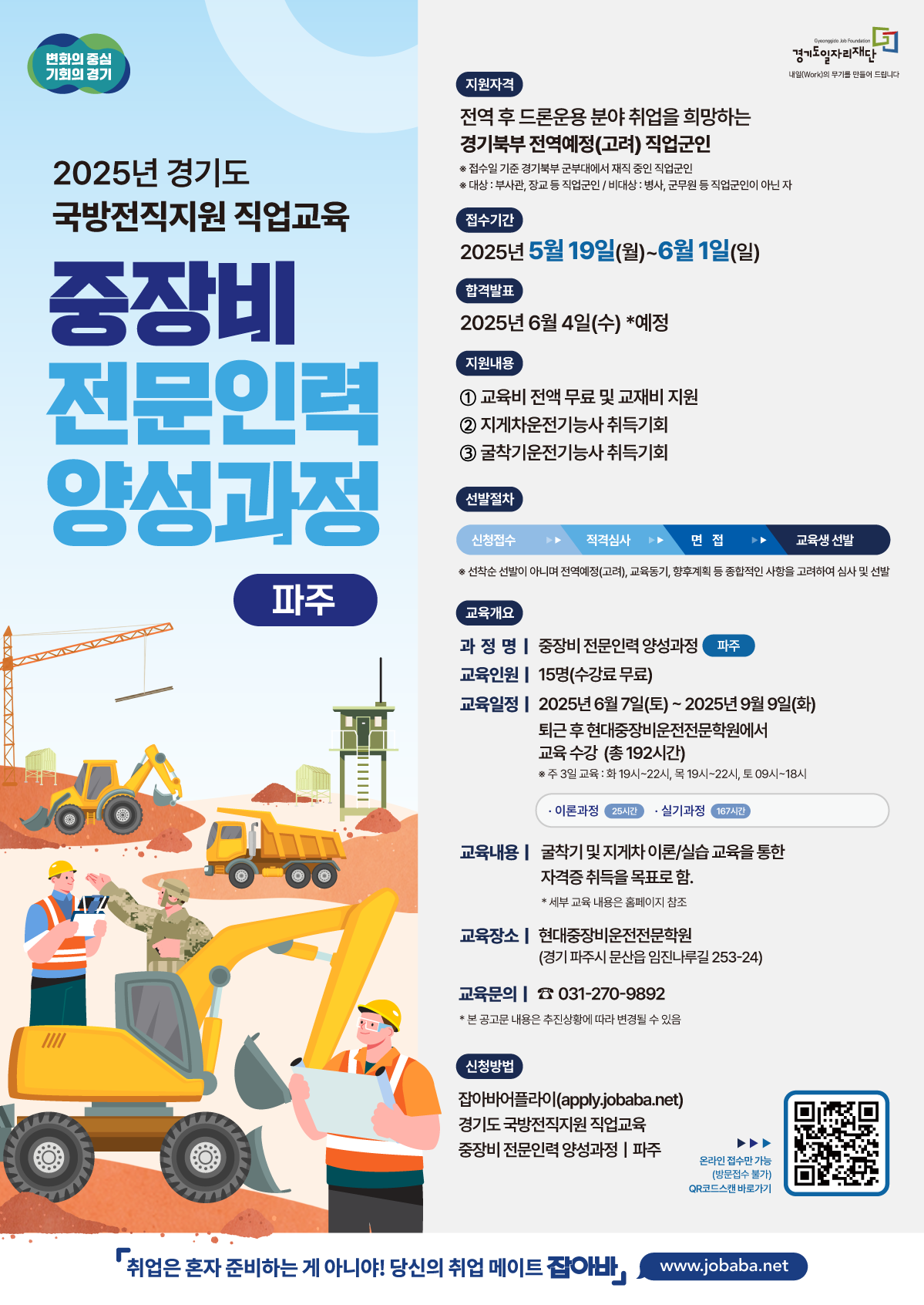 2025년 경기도 국방전직지원 직업교육 중장비전문인력 양성과정 파주 지원자격 전역 후 드론운용 분야 취업을 희망하는 경기북부 전역예정(고려) 직업군인 접수일 기준 경기북부 군부대에서 재직중인 직업군인 대상 부사관, 장교 등 직업군인 비대상 병사, 군무원 등 직업군인이 아닌자 접수기간 2025년 5월 19일 월 ~ 6월 1일 일 합격발표 2025년 6월 4일 수 예정 지원내용 1. 교육비 전액 무료 및 교재비 지원 2. 지게차운전기능사 취득기회 3. 굴착기운전기능사 취득기회 선발절차 신청접수 적격심사 면접 교육생 선발 선착순 선발이 아니며 전역예정 고려, 교육동기, 향후계획 등 종합적인 사항을 고려하여 심사 및 선발 교육개요 과정명 중장비 전문인력 양성과정 파주 교육인원 15명 수강료무료 교육일정 2025년6월7일 토 ~ 2025년9월9일 화 퇴근 후 현대중장비운전전문학원에서 교육 수강 총192시간 주 3일 교육: 화19시~22시, 목 19시~22시, 토09시~18시 이론과정 25시간 실기과정 167시간 교육내용 굴착기 및 지게차 이론 실습 교육을 통한 자격증 취득을 목표로 함 세부 교육 내용은 홈페이지 참조 교육장소 현대중장비운전전문학원 경기 파주시 문산읍 임진나루길 253-24 교육문의 031-270-9892 신청방법 잡아바어플라이(apply.jobaba.net)경기도 국방전직지원 직업교육 중장비 전문인력 양성과정 파주