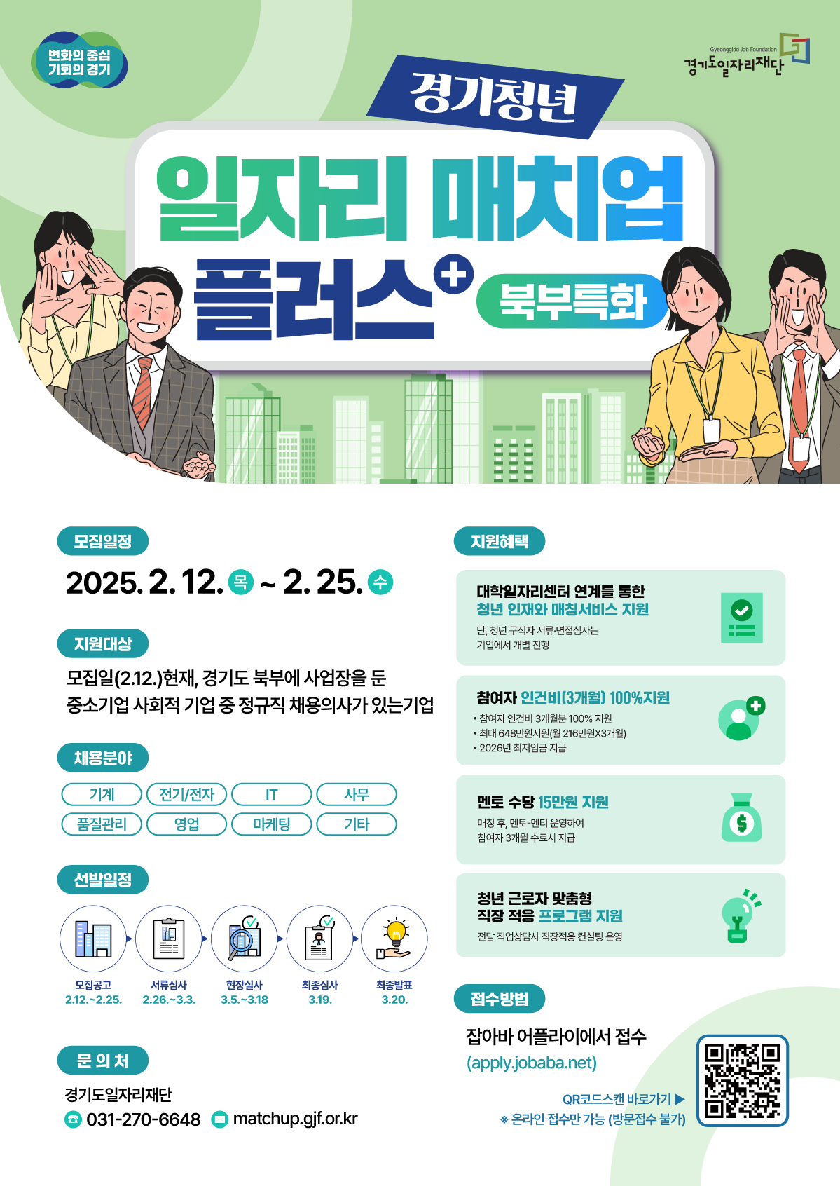 경기청년 일자리 매치업 플러스 북부특화  변화의 중심 기회의 경기 경기도일자리재단  모집일정 2025. 2. 12. (목) ~ 2. 25. (수)  지원대상 모집일(2.12.) 현재, 경기도 북부에 사업장을 둔 중소기업 사회적 기업 중 정규직 채용의사가 있는 기업  채용분야 기계, 전기/전자, IT, 사무, 품질관리, 영업, 마케팅, 기타  선발일정 모집공고: 2.12. ~ 2.25. 서류심사: 2.26. ~ 3.3. 현장실사: 3.5. ~ 3.18. 최종심사: 3.19. 최종발표: 3.20.  지원혜택 대학일자리센터 연계를 통한 청년 인재와 매칭서비스 지원 (단, 청년 구직자 서류·면접심사는 기업에서 개별 진행) 참여자 인건비(3개월) 100% 지원 (최대 648만원 지원(월 216만원x3개월), 2026년 최저임금 지급) 멘토 수당 15만원 지원 (매칭 후, 멘토-멘티 운영하여 참여자 3개월 수료시 지급) 청년 근로자 맞춤형 직장 적응 프로그램 지원 (전담 직업상담사 직장적응 컨설팅 운영)  접수방법 잡아바 어플라이에서 접수 (apply.jobaba.net) QR코드 스캔 바로가기 (온라인 접수만 가능, 방문접수 불가)  문의처 경기도일자리재단 031-270-6648 matchup.gjf.or.kr