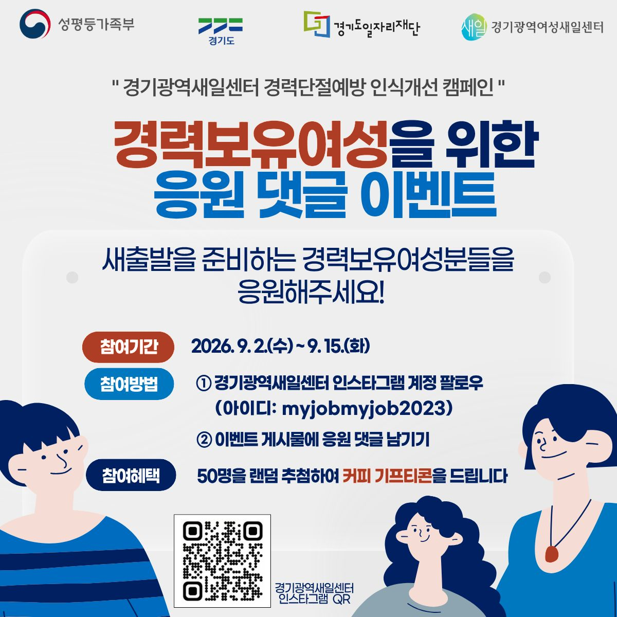 성평등가족부, 경기도, 경기도일자리재단, 경기광역여성새일센터 로고. 경기광역새일센터 경력단절예방 인식개선 캠페인. 경력보유여성을 위한 응원 댓글 이벤트. 새출발을 준비하는 경력보유여성분들을 응원해주세요! 참여기간: 2026.9.2(수)~9.15(화), 참여방법: ①경기광역새일센터 인스타그램 계정 팔로우 (아이디: myjobmyjob2023). ②이벤트 게시물에 응원 댓글 남기기. 참여혜택: 50명을 랜덤 추첨하여 커피 기프티콘을 드립니다. 경기광역새일센터 인스타그램 QR (https://www.instagram.com/myjobmyjob2023/)