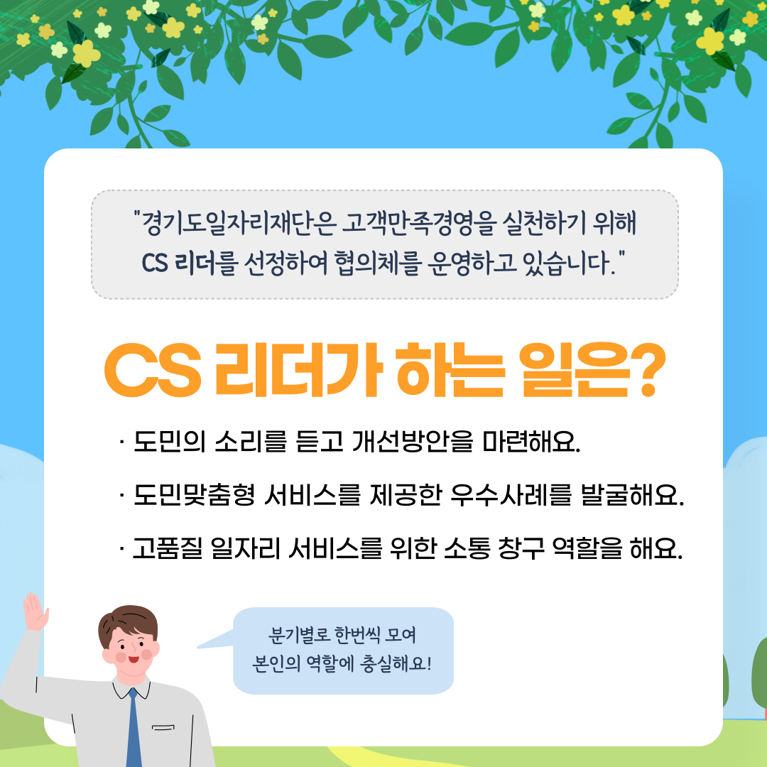 "경기도일자리재단은 고객만족경영을 실천하기 위해 CS 리더를 선정하여 협의체를 운영하고 있습니다." CS 리더가 하는 일은? · 도민의 소리를 듣고 개선방안을 마련해요. · 도민맞춤형 서비스를 제공한 우수사례를 발굴해요. · 고품질 일자리 서비스를 위한 소통 창구 역할을 해요. 분기별로 한번씩 모여 본인의 역할에 충실해요!