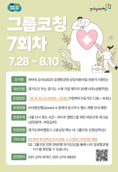 변화의 중심 기회의 경기 경기도일자리재단 그룹코칭 7회차 7.28 ~ 8.10 강사명: 하태숙 강사 (2025 일생활균형 상담지원사업 전문가 지원단) 대상인원: 경기도민 또는 경기도 소재 기업 재직자 20명 내외 (성별무관) 운영일정: '25. 8. 13.(수) 10:00 ~ 13:00 (*참여자 모집기간 7.28. ~ 8.10.) 운영방법: 비대면진행 (Zoom) ※ 참여자 링크주소 별도 개별 안내 예정 운영주제: 나를 다시 찾는 시간 - 라이프 밸런스를 위한 마음코칭 워크숍 (상담분야: 마음심리) 모집방법: 경기도 워라밸 링크 고충상담 메뉴 내 그룹코칭 신청(선착순) 기타사항 01 참여 후 만족도조사 완료 시 소정의 기프티콘 제공 02 그룹코칭 전후 [워라밸 자가진단]을 통해 나의 일생활균형형 지수를 확인할 수 있습니다. 관련문의: 031-270-9767, 031-270-9829
