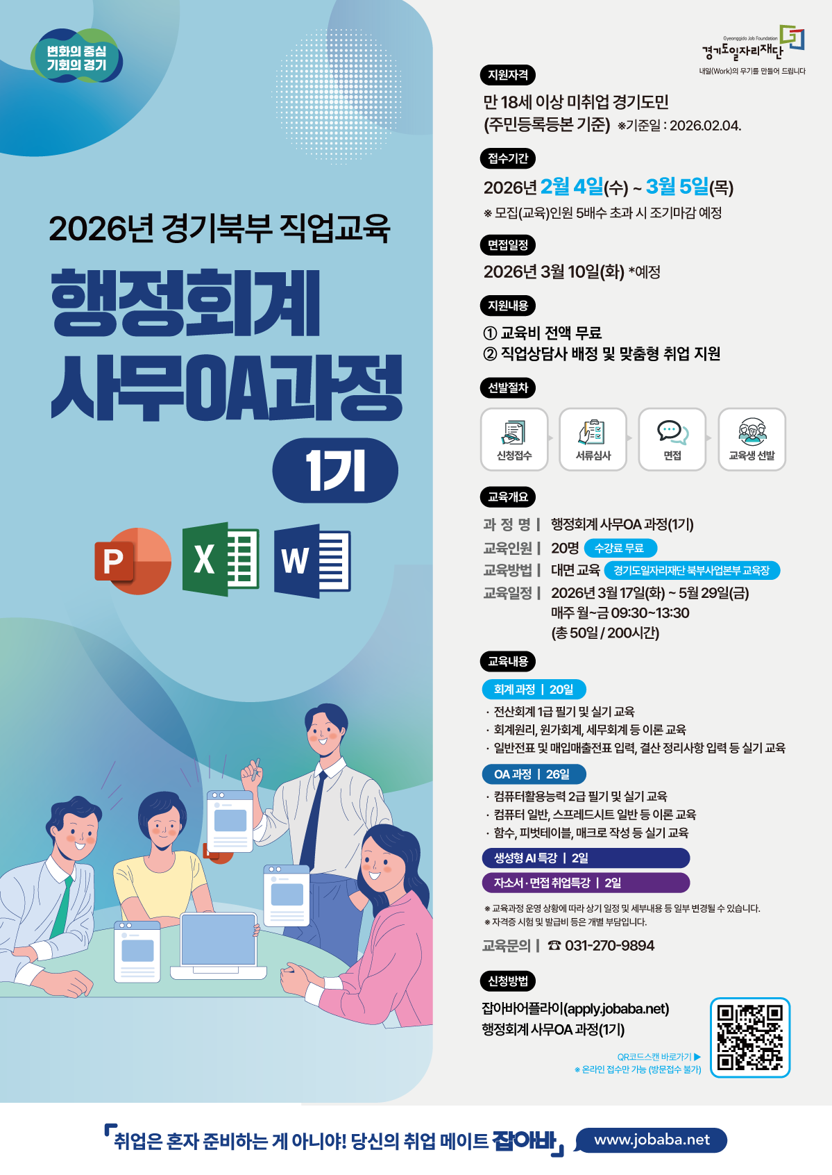 변화의 중심 기회의 경기 경기도일자리재단 내일(Work)의 무기를 만들어 드립니다  2026년 경기북부 직업교육 행정회계 사무OA과정 1기  지원자격 만 18세 이상 미취업 경기도민 (주민등록등본 기준) *기준일 : 2026.02.04.  접수기간 2026년 2월 4일(수) ~ 3월 5일(목) *모집(교육)인원 5배수 초과 시 조기마감 예정  면접일정 2026년 3월 10일(화) *예정  지원내용  교육비 전액 무료  직업상담사 배정 및 맞춤형 취업 지원  선발절차 신청접수 -> 서류심사 -> 면접 -> 교육생 선발  교육개요 과정명 : 행정회계 사무OA 과정(1기) 교육인원 : 20명 (수강료 무료) 교육방법 : 대면 교육 (경기도일자리재단 북부사업본부 교육장) 교육일정 : 2026년 3월 17일(화) ~ 5월 29일(금) 매주 월~금 09:30~13:30 (총 50일 / 200시간)  교육내용 회계 과정 | 20일  전산회계 1급 필기 및 실기 교육  회계원리, 원가회계, 세무회계 등 이론 교육  일반전표 및 매입매출전표 입력, 결산 정리사항 입력 등 실기 교육  OA 과정 | 26일  컴퓨터활용능력 2급 필기 및 실기 교육  컴퓨터 일반, 스프레드시트 일반 등 이론 교육  함수, 피벗테이블, 매크로 작성 등 실기 교육  생성형 AI 특강 | 2일  자소서·면접 취업특강 | 2일  *교육과정 운영 상황에 따라 상기 일정 및 세부내용 등 일부 변경될 수 있습니다. *자격증 시험 및 발급비 등은 개별 부담입니다.  교육문의 : 031-270-9894  신청방법 잡아바어플라이(apply.jobaba.net) 행정회계 사무OA 과정(1기) QR코드스캔 바로가기 *온라인 접수만 가능 (방문접수 불가)  취업은 혼자 준비하는 게 아니야! 당신의 취업 메이트 잡아바 www.jobaba.net