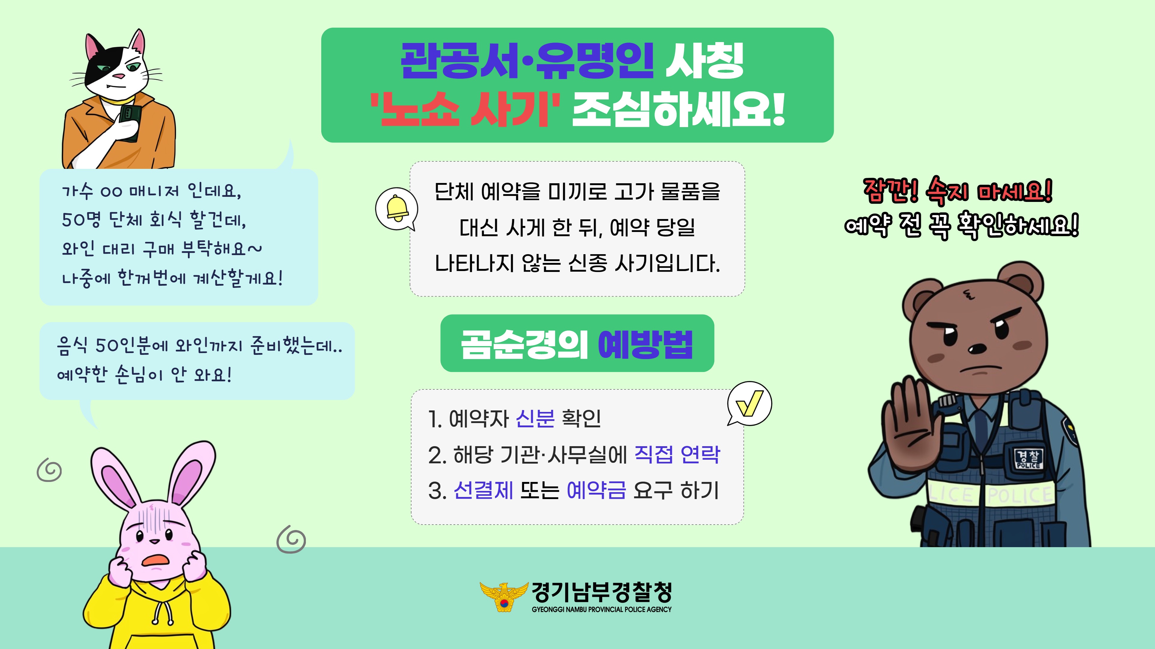 관공서·유명인 사칭 '노쇼 사기' 예방 안내 (제작: 경기남부경찰청)  '노쇼 사기'란? "단체 예약을 미끼로 고가 물품을 대신 사게 한 뒤, 예약 당일 나타나지 않는 신종 사기입니다."  [사기 수법 예시]  사기범: "가수 OO 매니저인데요, 50명 단체 회식 할 건데, 와인 대리 구매 부탁해요. 나중에 한꺼번에 계산할게요!"  피해자: "음식 50인분에 와인까지 준비했는데.. 예약한 손님이 안 와요!"  '노쇼 사기' 예방법 "잠깐! 속지 마세요! 예약 전 꼭 확인하세요!"  예약자 신분 확인: 예약자의 소속과 신분을 꼼꼼히 확인합니다.  직접 연락: 해당 기관이나 사무실에 직접 전화하여 예약 사실이 맞는지 확인합니다.  선결제 또는 예약금 요구: 단체 예약 시 선결제나 예약금을 요청하여 피해를 예방합니다.