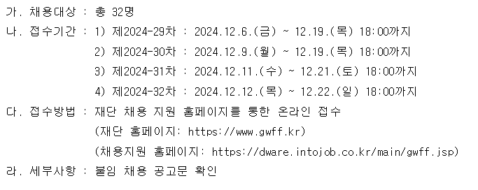 가. 채용대상 : 총 32명 나. 접수기간: 1) 제2024-29차 : 2024.12.6.(금) ~ 12.19.(목) 18:00까지 2) 제2024-30차 : 2024.12.9.(월) M 12.19.(목) 18:00까지 3) 제2024-31차 : 2024.12.11.(수) ~ 12.21.(토) 18:00까지 4) 제2024-32차: 2024. 12.12.(목) ~ 12.22.(일) 18:00까지 다. 접수방법 : 재단 채용 지원 홈페이지를 통한 온라인 접수 (재단 홈페이지: https://www.gwff.kr) (채용지원 홈페이지: https://dware. intojob.co.kr/main/gwff.jsp) 라. 세부사항 : 붙임 채용 공고문 확인