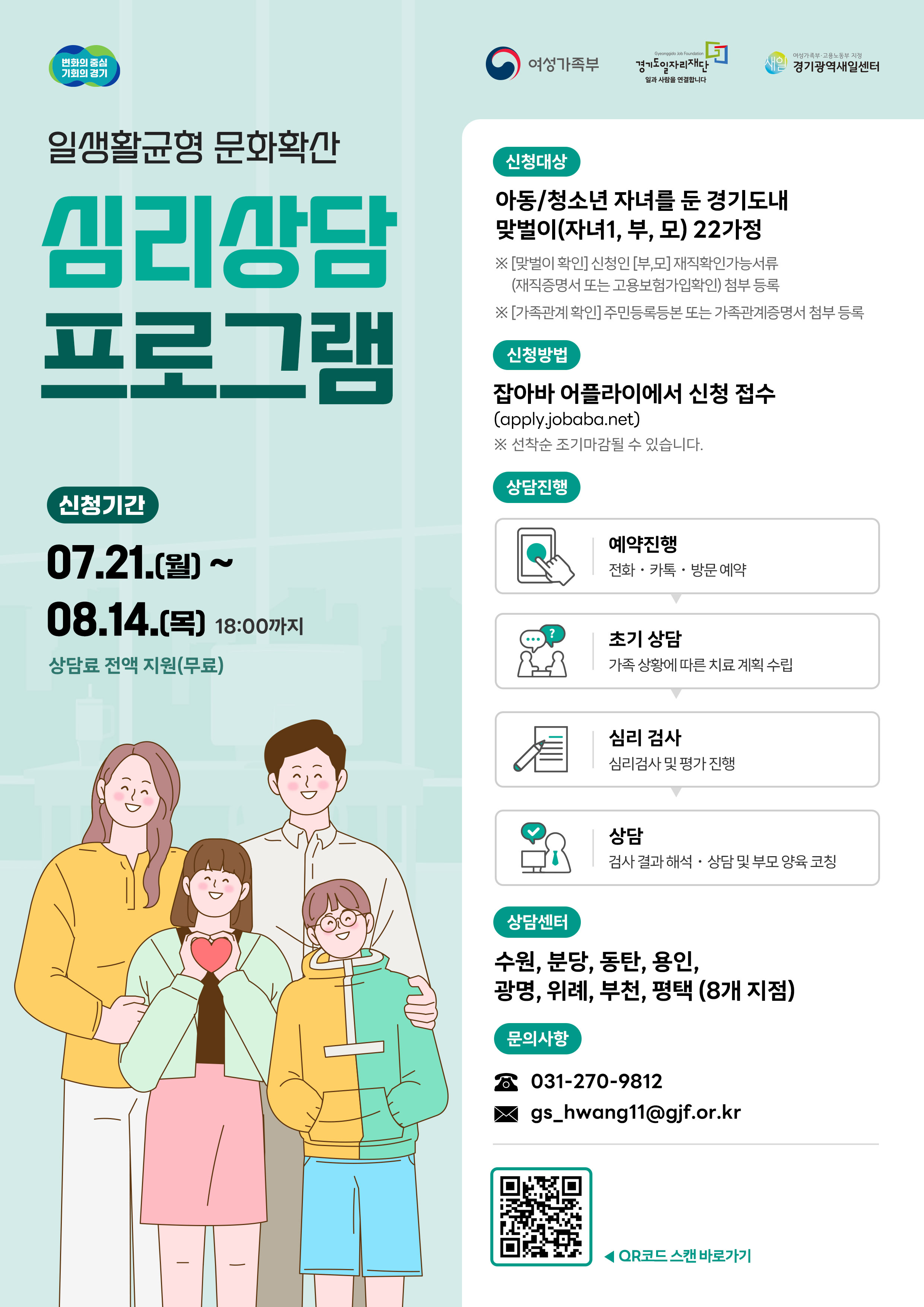 일생활균형 문화확산 심리상담 프로그램 신청기간 07.21.(월) ~ 08.14.(목) 18:00까지 상담료 전액 지원(무료) 신청대상 아동/청소년 자녀를 둔 경기도내 맞벌이(자녀1, 부, 모) 22가정 ※ [맞벌이 확인] 신청인(부,모) 재직확인기능서류(재직증명서 또는 고용보험가입확인) 첨부 등록 ※ [가족관계 확인] 주민등록등본 또는 가족관계증명서 첨부 등록 신청방법 잡아바 어플라이에서 신청 접수 (apply.jobaba.net) ※ 선착순 조기마감될 수 있습니다. 상담진행 예약진행: 전화·카톡·방문 예약 초기 상담: 가족 상황에 따른 치료 계획 수립 심리 검사: 심리검사 및 평가 진행 상담: 검사 결과 해석·상담 및 부모 양육 코칭 상담센터 수원, 분당, 동탄, 용인, 광명, 위례, 부천, 평택 (8개 지점) 문의사항 전화: 031-270-9812 이메일: gs_hwang11@gjf.or.kr 기타 QR코드 스캔 바로가기 주관: 여성가족부, 경기도, 경기광역새일센터