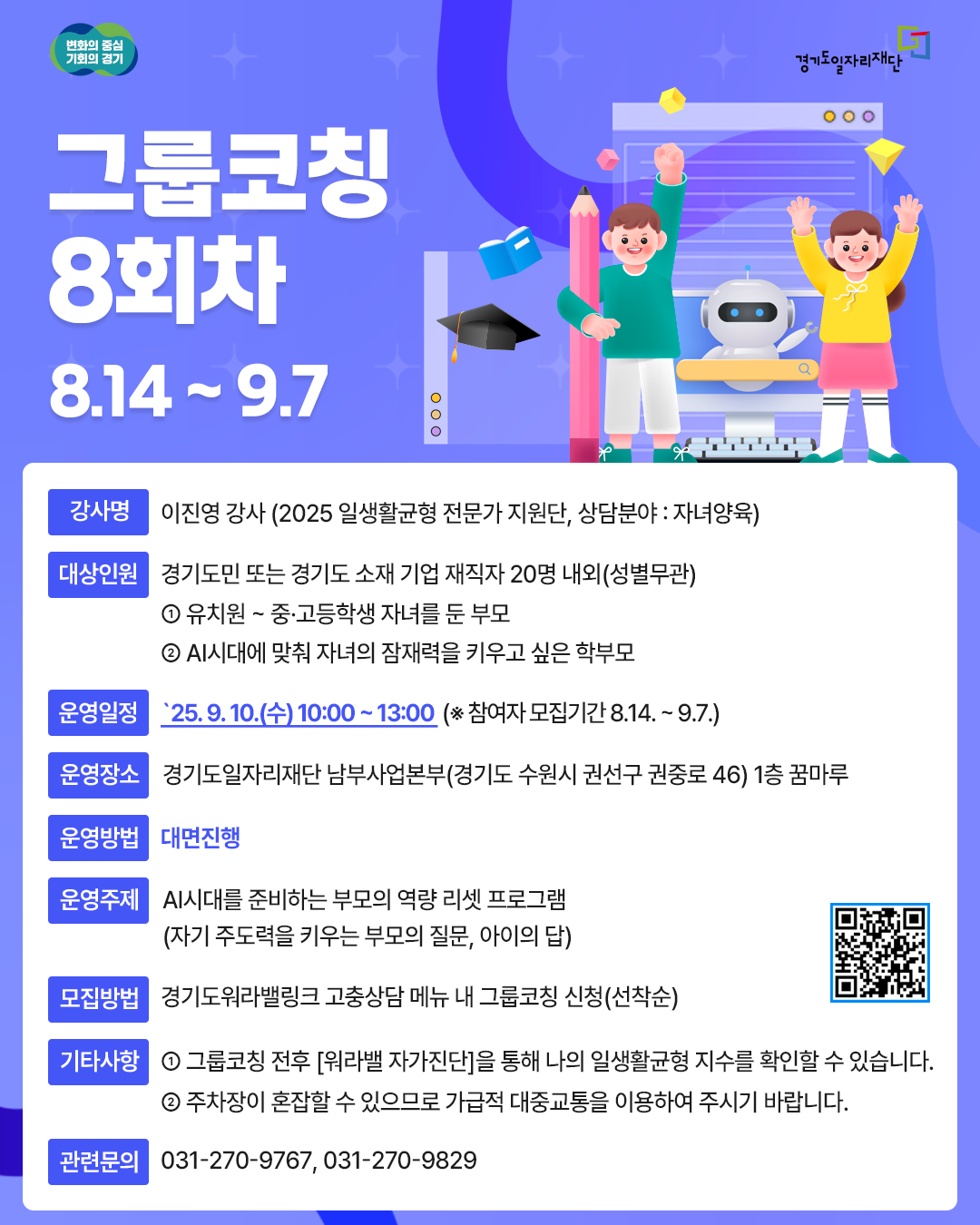 그룹코칭 8회차  운영주제: AI 시대를 준비하는 부모의 역량 리셋 프로그램 (자기 주도력을 키우는 부모의 질문, 아이의 답)  강사명: 이진영 강사 (자녀양육 상담 전문가)  대상: 경기도민 또는 경기도 소재 기업 재직자 20명 내외 (유치원~고등학생 자녀를 둔 부모, 자녀의 잠재력을 키우고 싶은 학부모)  운영일정: 2025년 9월 10일(수) 10:00 ~ 13:00  운영장소: 경기도일자리재단 남부사업본부 1층 꿈마루 (경기도 수원시 권선구 권중로 46)  운영방법: 대면 진행  모집기간: 2025년 8월 14일 ~ 9월 7일  모집방법: 경기도워라밸링크 고충상담 메뉴 내 그룹코칭 신청 (선착순) 또는 QR코드 확인  기타사항:  그룹코칭 전후 '워라밸 자가진단' 가능  주차장이 혼잡할 수 있으니 대중교통 이용 권장  관련문의: 031-270-9767, 031-270-9829
