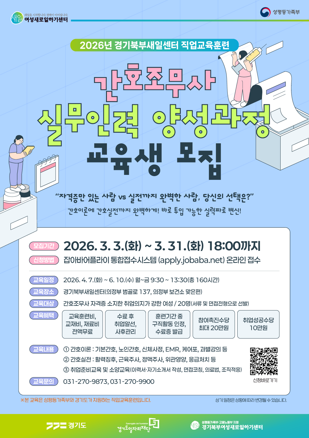 2026년 경기북부새일센터 직업교육훈련  간호조무사 실무인력 양성과정 교육생 모집  “자격증만 있는 사람 vs 실전까지 완벽한 사람, 당신의 선택은?”  간호이론에 간호실전까지 완벽하게! 바로 투입 가능한 실력파로 변신!  [모집 및 신청 안내] 모집기간: 2026. 3. 3.(화) ~ 3. 31.(화) 18:00까지  신청방법: 잡아바어플라이 통합접수시스템 (apply.jobaba.net) 온라인 접수  교육대상: 간호조무사 자격증 소지한 취업의지가 강한 여성 / 20명 (서류 및 면접전형으로 선발)  [교육 일정 및 장소] 교육일정: 2026. 4. 7.(화) ~ 6. 10.(수) 월~금 9:30 ~ 13:30 (총 160시간)  교육장소: 경기북부새일센터 (의정부 범골로 137, 의정부 보건소 맞은편)  [교육 내용 및 혜택] 1. 교육 내용 ① 간호이론 : 기본간호, 노인간호, 신체사정, EMR, 케어포, 과별강의 등  ② 간호실전 : 활력징후, 근육주사, 정맥주사, 위관영양, 응급처치 등  ③ 취업준비교육 및 소양교육 (이력서·자기소개서 작성, 면접코칭, 의료법, 조직적응)  2. 교육 혜택 교육훈련비, 교재비, 재료비 전액 무료  수료 후 취업알선, 사후관리  훈련기간 중 구직활동 인정, 수료증 발급  참여촉진수당 최대 20만원  취업성공수당 10만원  [기타 정보] 교육문의: 031-270-9873, 031-270-9900  유의사항: ※ 본 교육은 여성가족부와 경기도가 지원하는 직업교육훈련입니다. 상기 일정은 상황에 따라 변경될 수 있습니다.  관련 기관: 여성새로일하기센터, 성평등가족부, 경기도, 경기도일자리재단, 경기북부여성새로일하기센터