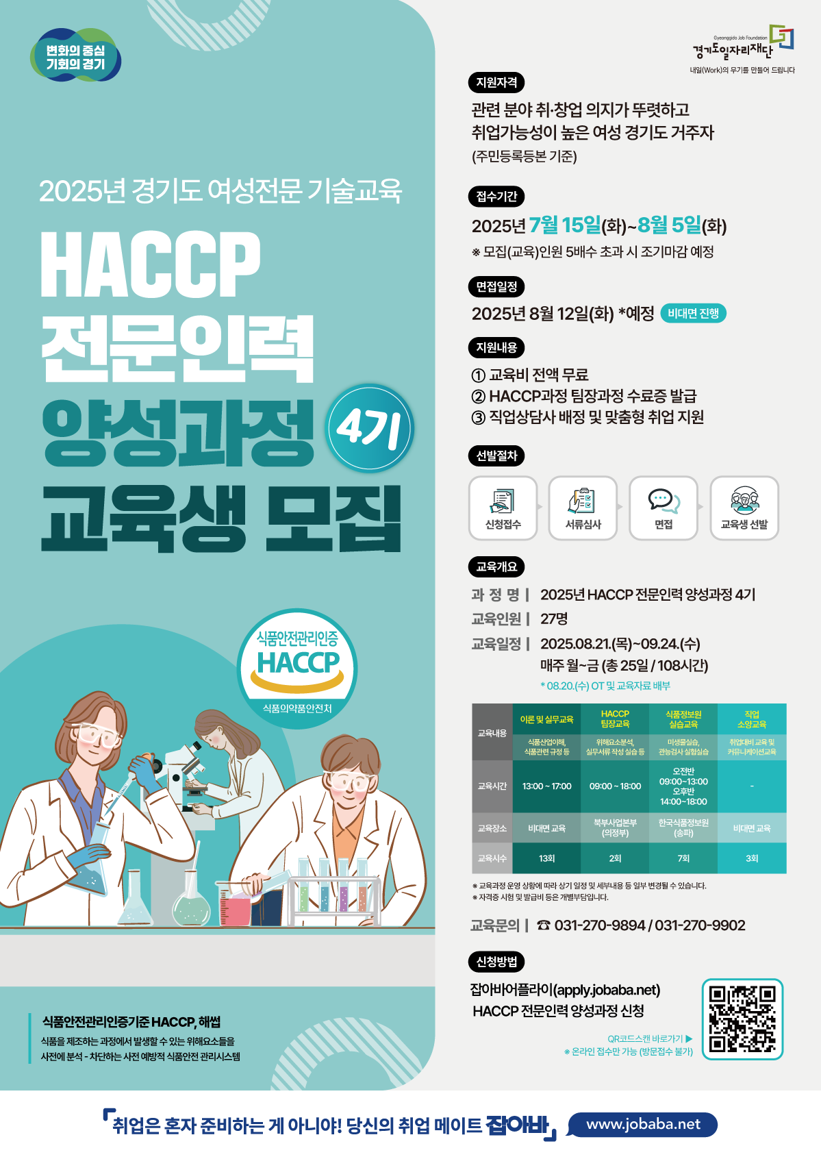 「2025년 여성전문기술교육 HACCP 전문인력 양성과정(4기)」교육 참여자를 다음과 같이 모집합니다. 1. 사 업 명 : 2025년 여성전문기술교육 HACCP 전문인력 양성과정(4기) 2. 사업내용 : 관련분야 취업에 필요한 실무역량 함양 교육 및 맞춤형 취업 연계 서비스 제공 3. 전형일정 - 모집기간 : 07.15.(화) 09:00  ~ 08.05.(화) 18:00 - 면접대상자 발표 : 08.09.(목) 오후 중 - 면접 : 08.12.(화) - 합격자 발표 : 08.14.(목) - OT : 08.20.(수) - 개강 : 08.21.(목) - 교육기간 : 08.21.(목) ~ 09.24.(수) ※ 선정 결과는 경기도일자리재단 홈페이지 및 통합접수시스템에서 확인 가능 ※ 운영 상황에 따라 상기 일정 및 세부 내용 등 일부 변동될 수 있음 4. 모집인원 : 총 27명 5. 신청자격 가. 만 18세 이상의 경기도 거주자로서 사업 참여배제 사유가 없는 자 나. 사업 참여 배제자 - 현재 취업상태인 자(※ 개인사업자 등 취업 불가능한 경우 또한 참여 불가) - 대학 또는 대학원에 재학 중인 자(휴학생 포함) 등 6. 신청방법 : 재단통합접수시스템 온라인 접수 - (https://apply.jobaba.net/bsns/bsnsListView.do) ※ 이메일 및 방문 접수 불가 - 문의처 : 경기도일자리재단 북부사업본부 북부교육팀(031-270-9894/9902)