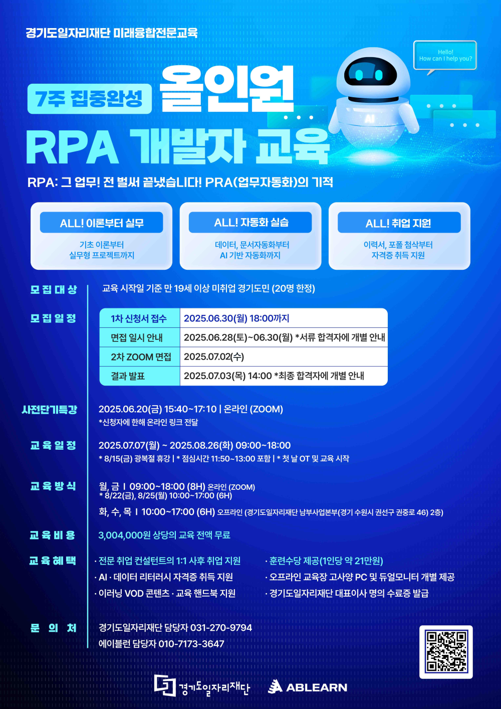 경기도일자리재단 미래유망전문교육 7주 집중완성 올인원 RPA 개발자 교육 (업무자동화)  RPA: 그 업무! 전 싹쓸겠습니다! (RPA(업무자동화)의 기적  ALL! 이론부터 실무 기초 이론부터 실무형 프로젝트까지  ALL! 자동화 실습 데이터, 문서자동화부터 AI 기반 자동화까지  ALL! 취업 지원 이력서, 포폴 첨삭부터 자격증 취득 지원  모집 대상: 교육 시작일 기준 만 19세 이상 미취업 경기 도민 (20명 한정)  모집 일정 1차 신청서 접수: 2025.06.30.(월) 18:00까지 면접 일시 안내: 2025.06.28(토)~06.30(월) *서류 합격자에 개별 안내 2차 ZOOM 면접: 2025.07.02(수) 결과 발표: 2025.07.03(목) 14:00 *최종 합격자에 개별 안내  사전OT 특강: 2025.06.20.(금) 15:40~17:10 | 온라인 (ZOOM) *신청자에 한해 온라인 링크 전달  교육 일정: 2025.07.07(월)~2025.08.26(화) 09:00~18:00 *8/15(금) 광복절 휴강 | *점심시간 11:50~13:00 포함 | *첫날 OT 및 교육 시작  교육 방식 월,금 | 09:00~18:00 (8H) 온라인 (ZOOM) *8/22(금), 8/25(월) 10:00~17:00 (6H) 화,수,목 | 10:00~17:00 (6H) 오프라인 (경기도일자리재단 남부사업본부 (경기 수원시 권선구 권선로 46) 2층)  교육 비용: 3,004,000원 상당의 교육 전액 무료  교육 혜택  전문 취업 컨설턴트의 1:1 사후 취업 지원 AI-데이터 리터러시 자격증 취득 지원 이레닝 VOD 콘텐츠 · 교육 핸드북 지원 훈련수당 제공 (1인당 약 21만원) 오프라인 교육장 고사양 PC 및 듀얼모니터 개별 제공 경기도일자리재단 대표이사 명의의 수료증 발급 문의처 경기도일자리재단 담당자 031-270-9794 에이블런 담당자 010-7173-3647