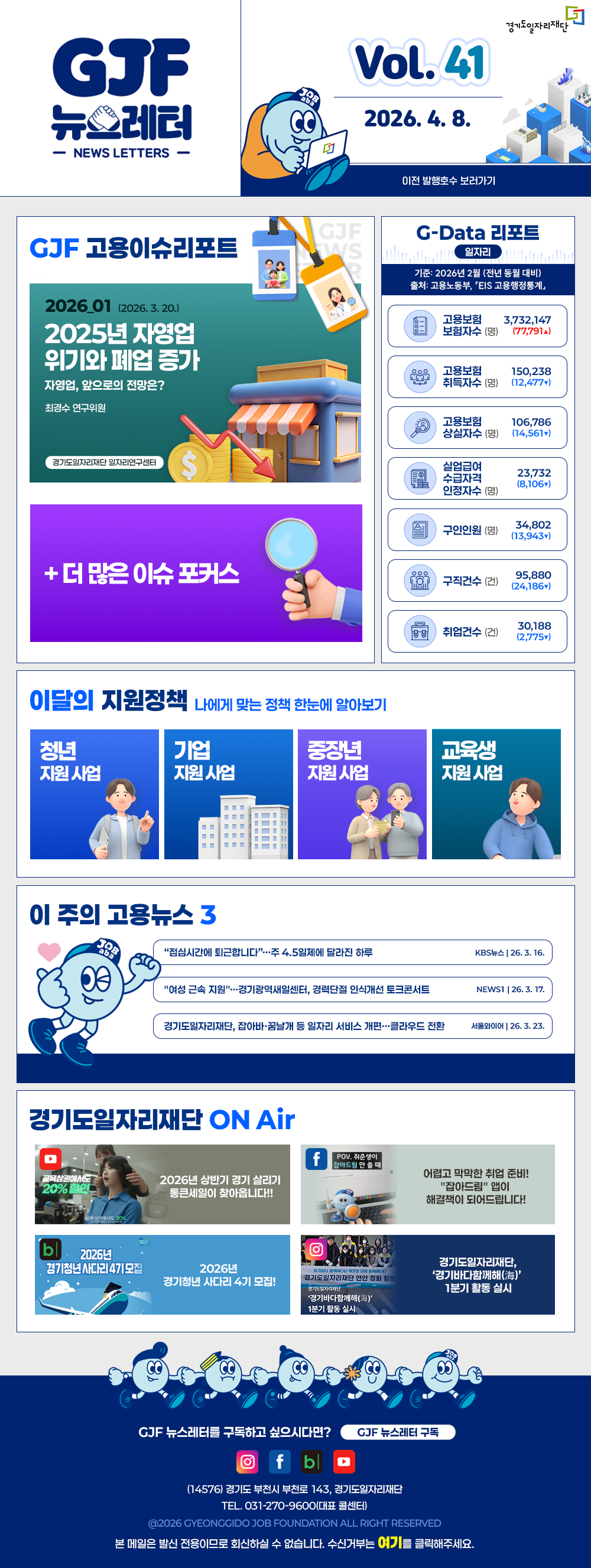VOL.41
  2026. 4. 8.
  GJF 뉴스레터
  이전 발행호수 보러가기
  
  GJF 고용이슈리포트
  2026_01 (2025. 3. 20.)
  2025년 자영업 위기와 폐업 증가
  (자영업, 앞으로의 전망은?_최경수 연구위원)
  
  G-Data 리포트
  일자리
  기준: 2026년 2월 (전년 동월 대비) 
  출처: 고용노동부「EIS 고용행정통계」
  
  고용보험 보험자수 3,732,147 (77,791▲)
  고용보험 취득자수 150,238 (12,477▼)
  고용보험 상실자수 106,786(14,561▼)
  실업급여 수급자격 인정자수 23,732(8,106▼)
  구인인원 34,802 (13,943▼)
  구직건수 95,880 (24,186▼)
  취업건수 30,188 (2,775▼)
  
  이달의 지원정책 
  나에게 맞는 정책 한눈에 알아보기
  청년 지원사업 2026년 취업시즌대비특강 해커스 왕소빈 강사와 함께하는 면접 필승 합격 전략(대기업 이하 편)
  기업 지원사업 2026년 경기남부권 새일여성인턴 참여기업 모집
  중장년 지원사업 2026년 중장년 인턴십 참여자 모집
  교육생 지원사업 영상편집·모션그래픽 디자이너 실무 과정 교육생 모집
  
  이 주의 고용뉴스 3
  '점심시간에 퇴근합니다'...주 4.5일제에 달라진 하루
  KBS뉴스 26. 3. 16.
  '여성 근속지원'...경기광역새일센터, 경력단절 인식개선 토크콘서트
  NEWS1 26. 3. 17.
  경기도일자리재단, 잡아바·꿈날개 등 일자리 서비스 개편...클라우드 전환
  서울와이어 26. 3. 23.
  
  경기도일자리재단 ON Air
  유튜브 2026 상반기 경기 살리기 통큰세일이 찾아옵니다!!
  페이스북 어렵고 막막한 취업 준비! '잡아드림' 앱이 해결책이 되어드립니다!
  블로그 2026년 경기청년 사다리 4기 모집!
  인스타그램 경기도일자리재단, '경기바다함께해(海)' 1분기 활동 실시
  
  GJF 뉴스레터를 구독하고 싶으시다면? GJF 뉴스레터 구독
  (14576) 경기도 부천시 부천로 143, 경기도일자리재단
  TEL. 031-270-9600(대표 콜센터)
  © 2026 GYEONGGIDO JOB FOUNDATION ALL RIGHT RESERVED
  본 메일은 발신 전용이므로 회신하실 수 없습니다. 수신거부는 여기를 클릭해주세요.