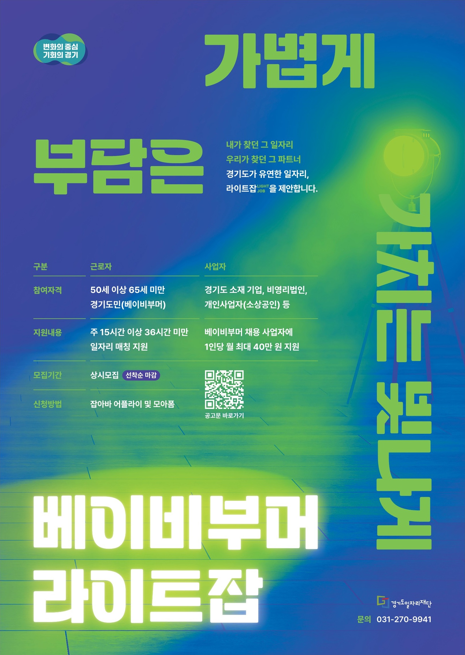 변화의 중심 기회의 경기  부담은 가볍게  내가 찾던 그 일자리 우리가 찾던 그 파트너 경기도가 유연한 일자리, 라이트잡(LIGHT JOB)을 제안합니다.  구분: 근로자 / 사업자  참여자격 근로자: 50세 이상 65세 미만 경기도민(베이비부머) 사업자: 경기도 소재 기업, 비영리법인, 개인사업자(소상공인) 등  지원내용 근로자: 주 15시간 이상 36시간 미만 일자리 기회 제공 사업자: 베이비부머 채용 사업자에 월 최대 40만 원 지원  모집기간: 상시모집 (선착순 마감) 신청방법: 잡아바 어플라이 및 큐알코드  가치는 빛나게  베이비부머 라이트잡  경기도일자리재단 문의 031-270-9941