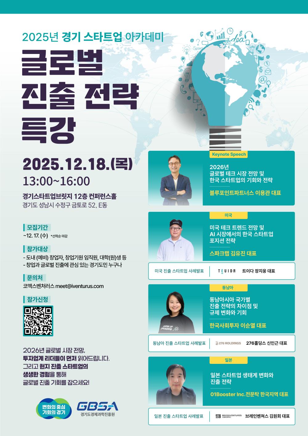 2025년 경기 스타트업 아카데미 글로벌 진출 전략 특강  일시: 2025년 12월 18일(목) 13:00 ~ 16:00  장소: 경기스타트업브릿지 12층 컨퍼런스홀 (경기도 성남시 수정구 금토로 52, E동)  모집기간: ~ 12월 17일(수) *선착순 마감  참가대상: 도내 (예비) 창업자, 창업지원 임직원, 대학(원)생 등 창업과 글로벌 진출에 관심 있는 경기도민 누구나  문의처: 코맥스벤처러스 (meet@iventurus.com)  참가신청: 포스터 내 QR코드 스캔  프로그램 및 연사  Keynote Speech: 2026년 글로벌 테크 시장 전망 및 한국 스타트업의 기회와 전략 (블루포인트파트너스 이용관 대표)  미국: 미국 테크 트렌드 전망 및 AI 시장에서의 한국 스타트업 포지션 전략 (스파크랩 김유진 대표) / 사례발표: 트이다 장지웅 대표  동남아: 동남아시아 국가별 진출 전략의 차이점 및 규제 변화와 기회 (한국사회투자 이순열 대표) / 사례발표: 276홀딩스 신인근 대표  일본: 일본 스타트업 생태계 변화와 진출 전략 (01Booster Inc. 전문탁 한국지역 대표) / 사례발표: 브레인벤쳐스 김원회 대표  (주최: 경기도, GBSA 경기도경제과학진흥원)