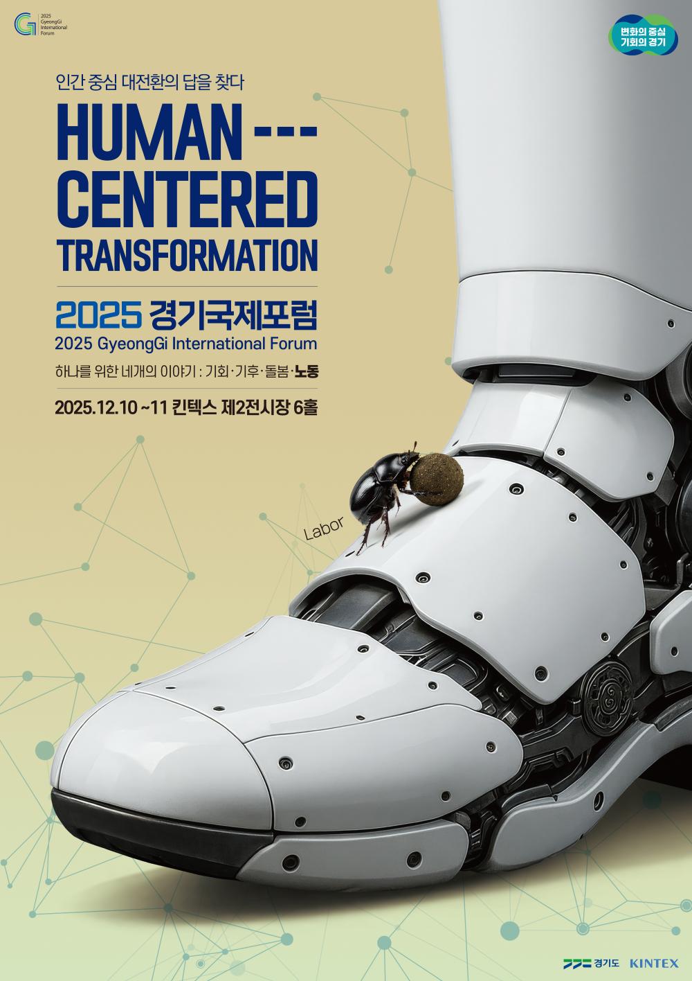 2025 경기국제포럼 (2025 GyeongGi International Forum)  주제 인간 중심 대전환의 답을 찾다 HUMAN-CENTERED TRANSFORMATION  부제 하나를 위한 네개의 이야기 : 기회 · 기후 · 돌봄 · 노동  행사 개요  일시: 2025년 12월 10일 ~ 11일  장소: 킨텍스 제2전시장 6홀  이미지 설명 거대한 로봇의 발등 위에서 쇠똥구리가 짐을 굴리고 있는 모습을 통해 이번 포럼의 주제 중 하나인 '노동(Labor)'을 상징적으로 표현하고 있습니다.  주최 경기도, KINTEX