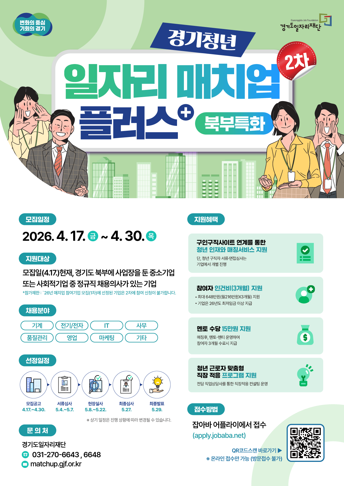 경기청년 일자리 매치업 플러스+ (북부특화) 2차 모집 📅 모집 일정 2026. 4. 17.(금) ~ 4. 30.(목)  🎯 지원 대상 모집일(4.17.) 현재, 경기도 북부에 사업장을 둔 중소기업 또는 사회적기업 중 정규직 채용 의사가 있는 기업  참가 제한: '26년 매치업 참여기업 모집(1차)에 선정된 기업은 2차에 참여 신청이 불가합니다.  💼 채용 분야 기계, 전기/전자, IT, 사무, 품질관리, 영업, 마케팅, 기타  🎁 지원 혜택 청년 인재와 매칭 서비스 지원 (구인구직 사이트 연계)  단, 청년 구직자 서류·면접 심사는 기업에서 개별 진행  참여자 인건비(3개월) 지원  최대 648만 원(월 216만 원 × 3개월) 지원  기업은 '26년도 최저임금 이상 지급 필수  멘토 수당 15만 원 지원  매칭 후 멘토-멘티 운영하여 참여자 3개월 수료 시 지급  청년 근로자 맞춤형 직장 적응 프로그램 지원  전담 직업상담사를 통한 직장 적응 컨설팅 운영  ✅ 선정 일정 모집 공고: 4.17. ~ 4.30.  서류 심사: 5.4. ~ 5.7.  현장 실사: 5.8. ~ 5.22.  최종 심사: 5.27.  최종 발표: 5.29.  상기 일정은 진행 상황에 따라 변경될 수 있습니다.  📝 접수 방법 잡아바 어플라이에서 접수 (apply.jobaba.net)  온라인 접수만 가능 (방문 접수 불가)  📞 문의처 경기도일자리재단  전화: 031-270-6643, 6648  이메일: matchup.gjf.or.kr