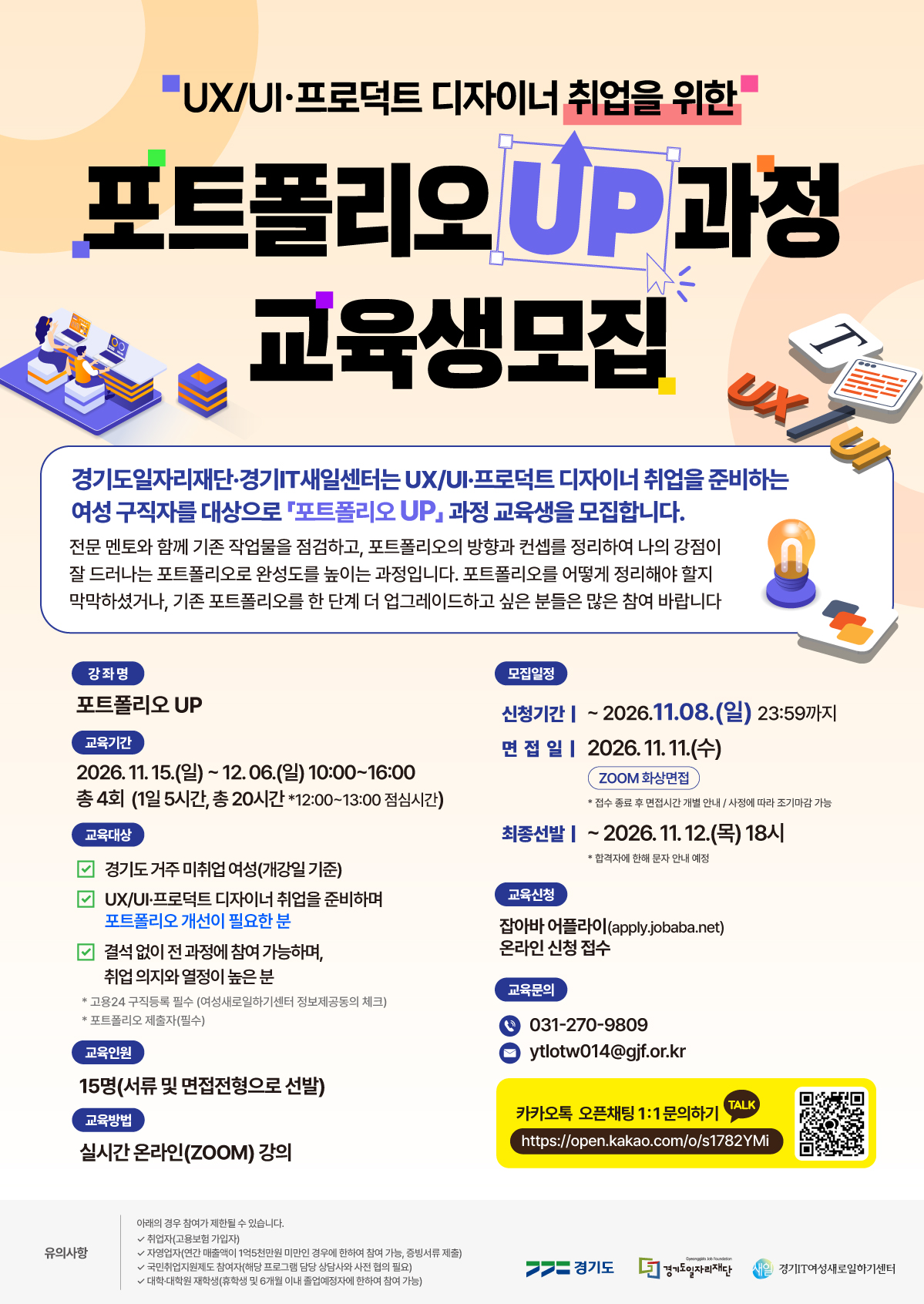 UX/UI·프로덕트 디자이너 취업을 위한 포트폴리오 UP 과정 교육생모집  경기도일자리재단·경기IT새일센터는 UX/UI·프로덕트 디자이너 취업을 준비하는 여성 구직자를 대상으로 「포트폴리오 UP」 과정 교육생을 모집합니다. 전문 멘토와 함께 기존 작업물을 점검하고, 포트폴리오의 방향과 컨셉를 정리하여 나의 강점이 잘 드러나는 포트폴리오로 완성도를 높이는 과정입니다. 포트폴리오를 어떻게 정리해야 할지 막막하셨거나, 기존 포트폴리오를 한 단계 더 업그레이드하고 싶은 분들은 많은 참여 바랍니다  강좌명 포트폴리오 UP  교육기간 2026. 11. 15.(일) ~ 12. 06.(일) 10:00~16:00 총 4회 (1일 5시간, 총 20시간 *12:00~13:00 점심시간)  교육대상 경기도 거주 미취업 여성(개강일 기준) UX/UI·프로덕트 디자이너 취업을 준비하며 포트폴리오 개선이 필요한 분 결석 없이 전 과정에 참여 가능하며, 취업 의지와 열정이 높은 분  고용24 구직등록 필수 (여성새로일하기센터 정보제공동의 체크) 포트폴리오 제출자(필수)  교육인원 15명(서류 및 면접전형으로 선발)  교육방법 실시간 온라인(ZOOM) 강의  모집일정 신청기간 | ~ 2026.11.08.(일) 23:59까지 면접일 | 2026. 11. 11.(수) ZOOM 화상면접  접수 종료 후 면접시간 개별 안내 / 사정에 따라 조기마감 가능  최종선발 | ~ 2026. 11. 12.(목) 18시  합격자에 한해 문자 안내 예정  교육신청 잡아바 어플라이(apply.jobaba.net) 온라인 신청 접수  교육문의 031-270-9809 ytlotw014@gjf.or.kr  카카오톡 오픈채팅 1:1 문의하기 https://open.kakao.com/o/s1782YMi  유의사항 아래의 경우 참여가 제한될 수 있습니다. ✓ 취업자(고용보험 가입자) ✓ 자영업자(연간 매출액이 1억5천만원 미만인 경우에 한하여 참여 가능, 증빙서류 제출) ✓ 국민취업지원제도 참여자(해당 프로그램 담당 상담사와 사전 협의 필요) ✓ 대학·대학원 재학생(휴학생 및 6개월 이내 졸업예정자에 한하여 참여 가능)  하단 로고: 경기도 / 경기도일자리재단 / 새일 경기IT여성새로일하기센터