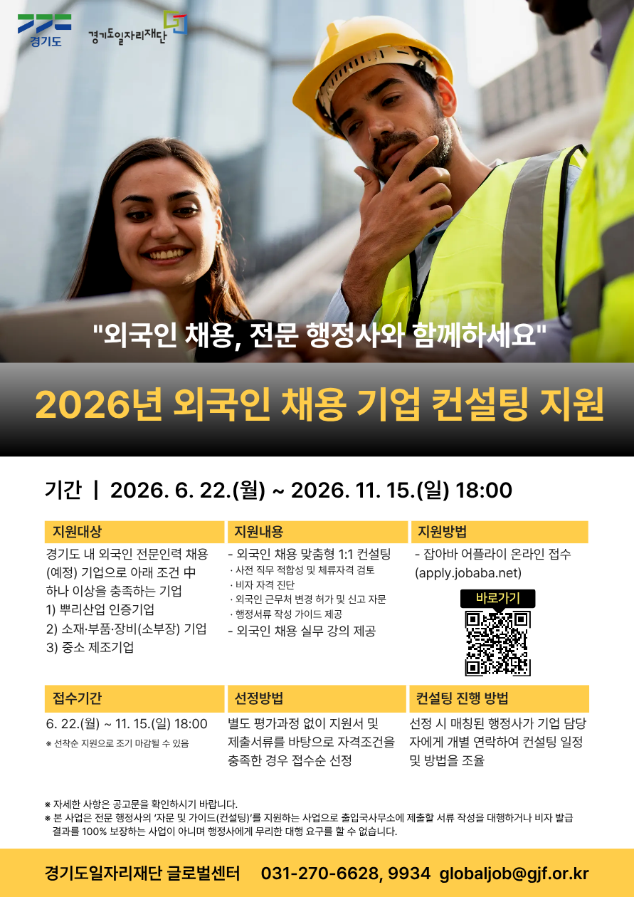 경기도 경기도일자리재단  “외국인 채용, 전문 행정사와 함께하세요” 2026년 외국인 채용 기업 컨설팅 지원  기간 2026.6.22.(월)~11.15.(일) 18:00  지원대상 경기도 내 외국인 전문인력 채용(예정) 기업으로 아래 조건 중 하나 이상을 충족하는 기업 1) 뿌리산업 인증기업 2) 소재·부품·장비(소부장) 기업 3) 중소 제조기업  지원내용 - 외국인 채용 맞춤형 1:1 컨설팅 · 사전 직무 적합성 및 체류자격 검토 · 비자 자격 진단 · 외국인 근무처 변경 허가 및 신고 자문 · 행정서류 작성 가이드 제공 - 외국인 채용 실무 강의 제공  지원방법 - 잡아바 어플라이 온라인 접수(apply.jobaba.net) 접수기간 6. 22.(월) ~ 11. 15.(일) 18:00  ※ 선착순 지원으로 조기 마감될 수 있음  선정방법 별도 평가과정 없이 지원서 및 제출서류를 바탕으로 자격조건을 충족한 경우 접수순 선정  컨설팅 진행 방법 선정 시 매칭된 행정사가 기업 담당자에게 개별 연락하여 컨설팅 일정 및 방법을 조율  [유의사항] ※ 자세한 사항은 공고문을 확인하시기 바랍니다. ※ 본 사업은 전문 행정사의 '자문 및 가이드(컨설팅)'를 지원하는 사업으로 출입국사무소에 제출할 서류 작성을 대행하거나 비자 발급 결과를 100% 보장하는 사업이 아니며 행정사에게 무리한 대행 요구를 할 수 없습니다.  [문의처] 경기도일자리재단 글로벌센터 전화번호: 031-270-6628, 9934 이메일: globaljob@gjf.or.k