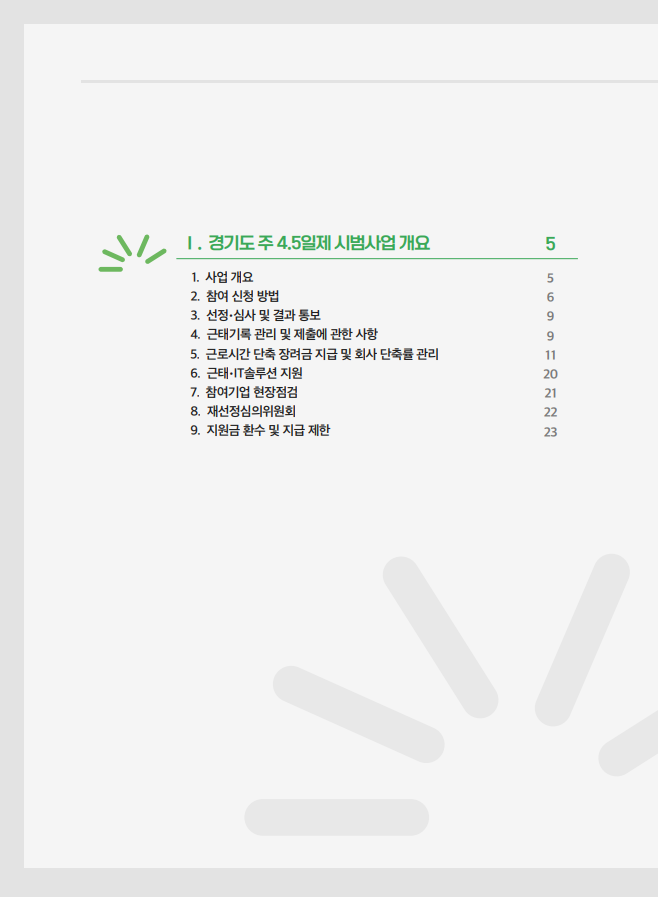 Ⅰ. 경기도 주 4.5일제 시범사업 개요 …… 5 사업 개요 …… 5 참여 신청 방법 …… 6 선정·심사 및 결과 통보 …… 9 근태기록 관리 및 제출에 관한 사항 …… 9 근로시간 단축 장려금 지급 및 회사 단축률 관리 …… 11 근태 IT솔루션 지원 …… 20 참여기업 현장점검 …… 21 재선정심의위원회 …… 22 지원금 환수 및 지급 제한 …… 23