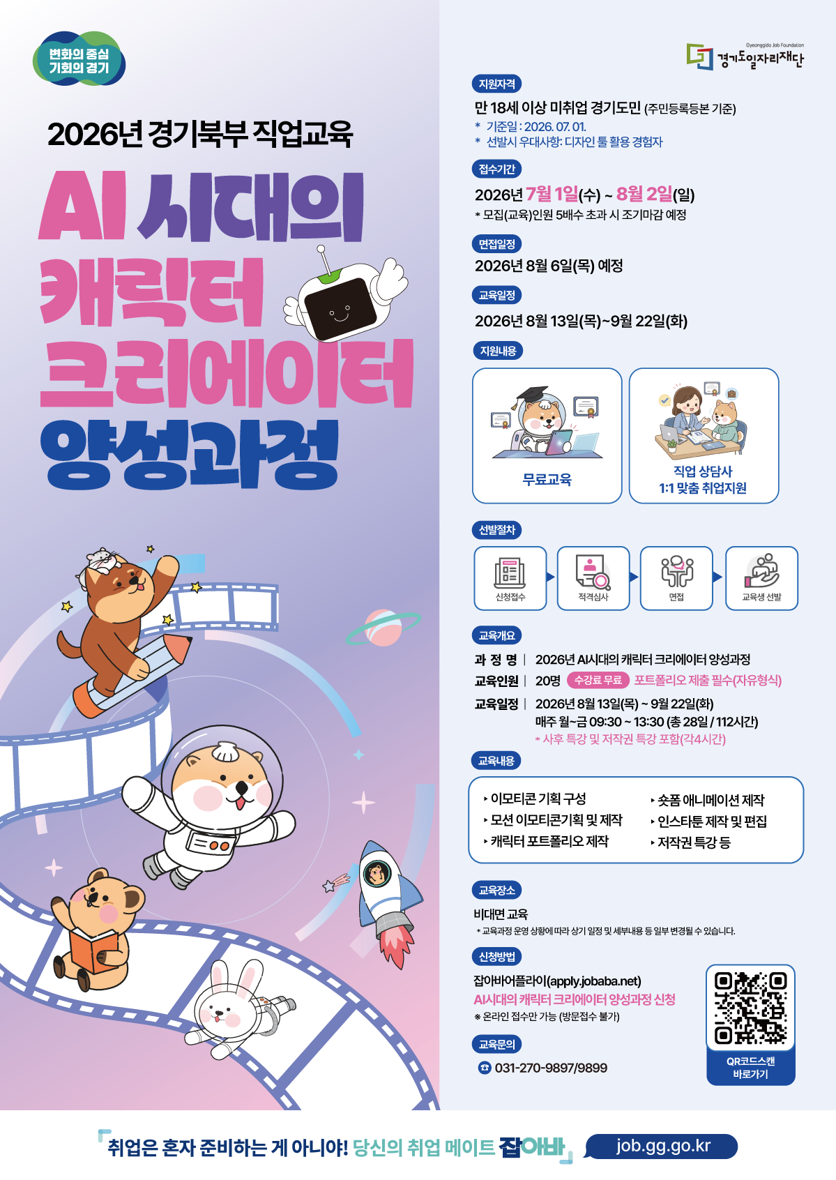 요청하신 이미지(260608_경기도일자리재단(AI시대의캐릭터크리에이터)_웹포스터.jpg)에서 영역 구분 없이 추출한 전체 텍스트입니다.  변화의 중심 기회의 경기 Gyeonggi Job Foundation 경기도일자리재단 2026년 경기북부 직업교육 AI 시대의 캐릭터 크리에이터 양성과정 지원자격 만 18세 이상 미취업 경기도민 (주민등록등본 기준)  기준일 : 2026. 07. 01.  선발시 우대사항: 디자인 툴 활용 경험자 접수기간 2026년 7월 1일(수) ~ 8월 2일(일)  모집(교육)인원 5배수 초과 시 조기마감 예정 면접일정 2026년 8월 6일(목) 예정 교육일정 2026년 8월 13일(목)~9월 22일(화) 지원내용 무료교육 직업 상담사 1:1 맞춤 취업지원 선발절차 신청접수 -> 적격심사 -> 면접 -> 교육생 선발 교육개요 과정명 | 2026년 AI시대의 캐릭터 크리에이터 양성과정 교육인원 | 20명 수강료 무료 포트폴리오 제출 필수(자유형식) 교육일정 | 2026년 8월 13일(목) ~ 9월 22일(화) 매주 월~금 09:30 ~ 13:30 (총 28일 / 112시간)  사후 특강 및 저작권 특강 포함(각4시간) 교육내용  이모티콘 기획 구성  모션 이모티콘기획 및 제작  캐릭터 포트폴리오 제작  숏폼 애니메이션 제작  인스타툰 제작 및 편집  저작권 특강 등 교육장소 비대면 교육  교육과정 운영 상황에 따라 상기 일정 및 세부내용 등 일부 변경될 수 있습니다. 신청방법 잡아바 어플라이(apply.jobaba.net) AI시대의 캐릭터 크리에이터 양성과정 신청 ※ 온라인 접수만 가능 (방문접수 불가) 교육문의 031-270-9897/9899 QR코드스캔 바로가기 취업은 혼자 준비하는 게 아니야! 당신의 취업 메이트 잡아바 job.gg.go.kr