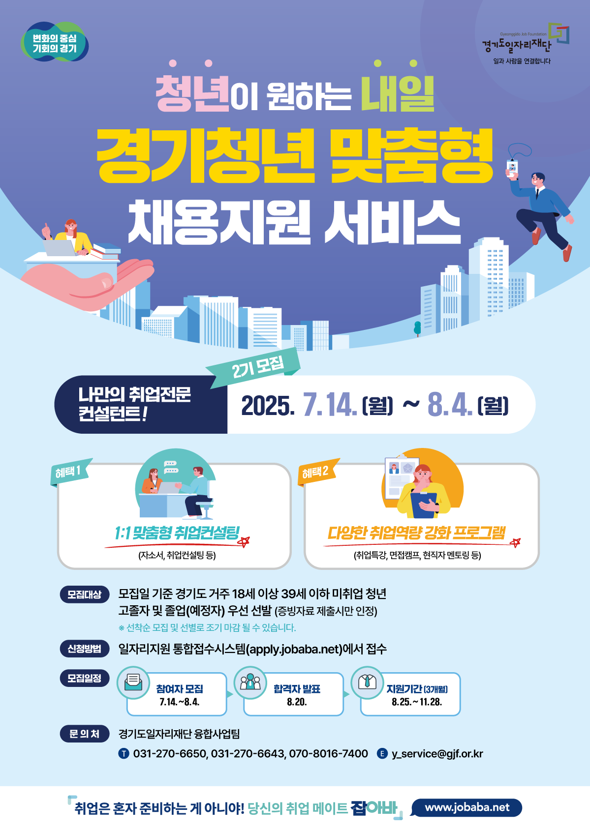 변화의 중심 기회의 경기 경기도일자리재단 사람과 사람을 연결합니다 청년이 원하는 내일 경기청년 맞춤형 채용지원 서비스 2기 모집 2025. 7. 14. (월) ~ 8. 4. (월) 나만의 취업전문 컨설턴트! 혜택 1 1:1 맞춤형 취업컨설팅 (자소서, 취업컨설팅 등) 혜택 2 다양한 취업역량 강화 프로그램 (취업특강, 면접캠프, 현직자 멘토링 등) 모집대상: 모집일 기준 경기도 거주 18세 이상 39세 이하 미취업 청년 고졸자 및 졸업(예정)자 우선 선발 (증빙자료 제출시만 인정) ※ 선착순 모집 및 선발로 조기 마감 될 수 있습니다. 신청방법: 일자리지원 통합접수시스템(apply.jobaba.net)에서 접수 모집일정: 참여자 모집: 7.14. ~ 8.4. 합격자 발표: 8.20. 지원기간(3개월): 8.25. ~ 11.28. 문의처: 경기도일자리재단 융합사업팀 전화: 031-270-6650, 031-270-6643, 070-8016-7400 이메일: y_service@gjf.or.kr 취업은 혼자 준비하는 게 아니야! 당신의 취업 메이트 잡아바 www.jobaba.net