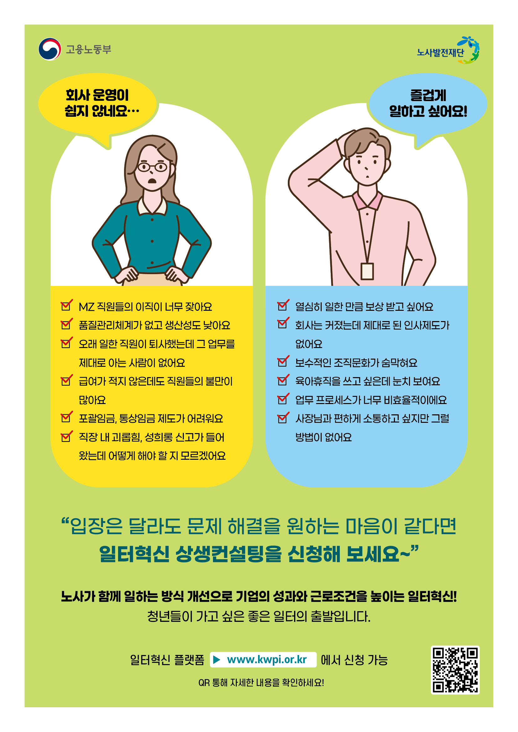 고용노동부 노사발전재단 회사 운영이 쉽지 않네요... MZ 직원들의 이직이 너무 잦아요 품질관리체계가 없고 생산성도 낮아요 오래 일한 직원이 퇴사했는데 그 업무를 제대로 아는 사람이 없어요 급여가 적지 않은데도 직원들의 불만이 많아요 포괄임금, 통상임금 제도가 어려워요 직장 내 괴롭힘, 성희롱 신고가 들어 왔는데 어떻게 해야 할 지 모르겠어요 즐겁게 일하고 싶어요! 열심히 일한 만큼 보상 받고 싶어요 회사는 커졌는데 제대로 된 인사제도가 없어요 보수적인 조직문화가 숨막혀요 육아휴직을 쓰고 싶은데 눈치 보여요 업무 프로세스가 너무 비효율적이에요 사장님과 편하게 소통하고 싶지만 그럴 방법이 없어요 "입장은 달라도 문제 해결을 원하는 마음이 같다면 일터혁신 상생컨설팅을 신청해 보세요~" 노사가 함께 일하는 방식 개선으로 기업의 성과와 근로조건을 높이는 일터혁신! 청년들이 가고 싶은 좋은 일터의 출발입니다. 일터혁신 플랫폼▶ www.kwpi.or.kr 에서 신청 가능 QR 통해 자세한 내용을 확인하세요!