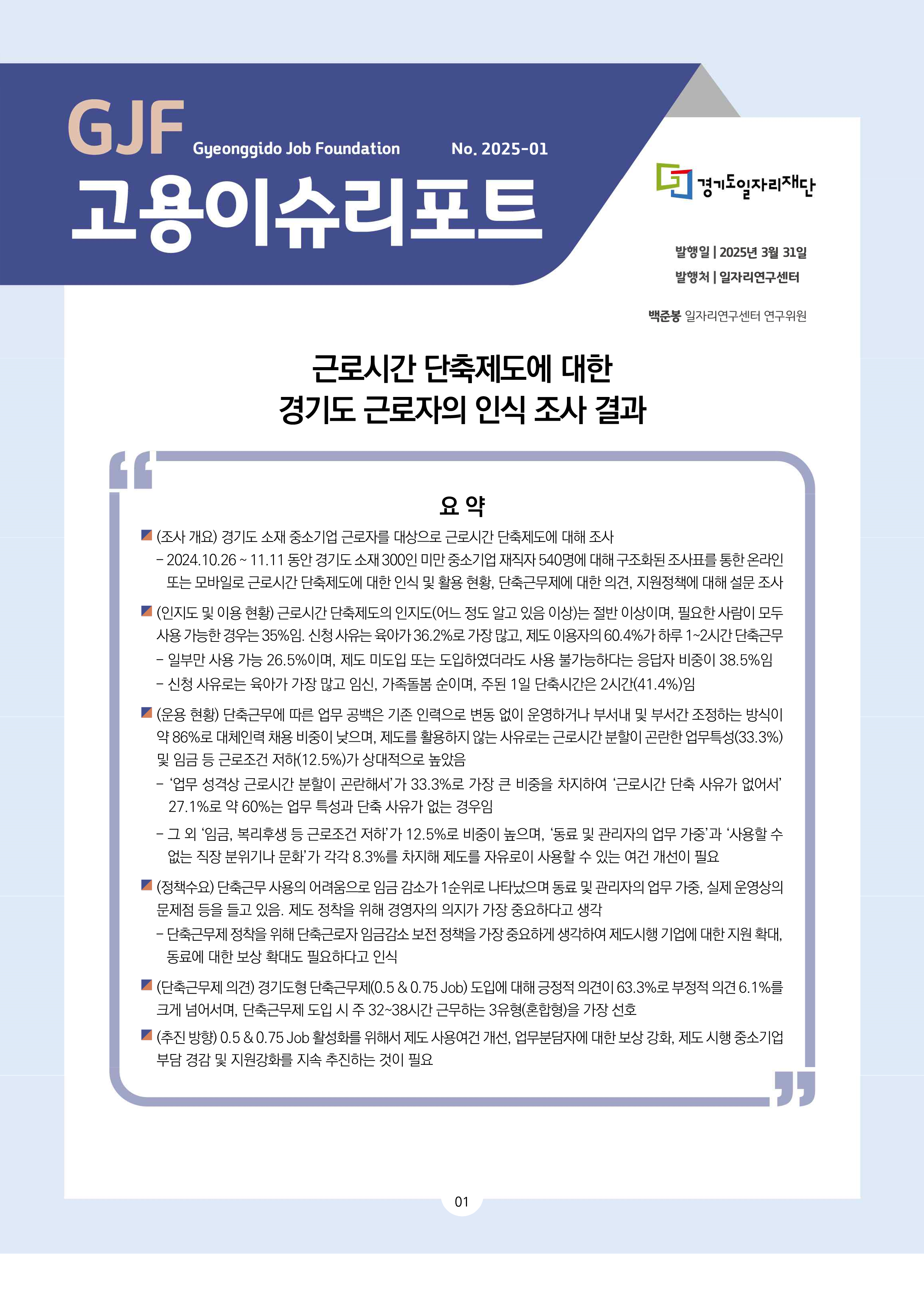 GJF 고용이슈리포트 2025-01 발행일 2025년 3월 31일 발행처 일자리연구센터 백준봉 일자리연구센터 연구위원 근로시간 단축제도에 대한 경기도 근로자의 인식 조사 결과 요 약 (조사 개요) 경기도 소재 중소기업 근로자를 대상으로 근로시간 단축제도에 대해 조사- 2024.10.26 ~ 11.11 동안 경기도 소재 300인 미만 중소기업 재직자 540명에 대해 구조화된 조사표를 통한 온라인  또는 모바일로 근로시간 단축제도에 대한 인식 및 활용 현황, 단축근무제에 대한 의견, 지원정책에 대해 설문 조사 2025년  3월  31일 일자리연구센터 백준봉 일자리연구센터 연구위원 (인지도 및 이용 현황) 근로시간 단축제도의 인지도(어느 정도 알고 있음 이상)는 절반 이상이며, 필요한 사람이 모두  사용 가능한 경우는 35%임. 신청 사유는 육아가 36.2%로 가장 많고, 제도 이용자의 60.4%가 하루 1~2시간 단축근무- 일부만 사용 가능 26.5%이며, 제도 미도입 또는 도입하였더라도 사용 불가능하다는 응답자 비중이 38.5%임- 신청 사유로는 육아가 가장 많고 임신, 가족돌봄 순이며, 주된 1일 단축시간은 2시간(41.4%)임 (운용 현황) 단축근무에 따른 업무 공백은 기존 인력으로 변동 없이 운영하거나 부서내 및 부서간 조정하는 방식이  약 86%로 대체인력 채용 비중이 낮으며, 제도를 활용하지 않는 사유로는 근로시간 분할이 곤란한 업무특성(33.3%)  및 임금 등 근로조건 저하(12.5%)가 상대적으로 높았음- ‘업무 성격상 근로시간 분할이 곤란해서’가 33.3%로 가장 큰 비중을 차지하여 ‘근로시간 단축 사유가 없어서’  27.1%로 약 60%는 업무 특성과 단축 사유가 없는 경우임- 그 외 ‘임금, 복리후생 등 근로조건 저하’가 12.5%로 비중이 높으며, ‘동료 및 관리자의 업무 가중’과 ‘사용할 수  없는 직장 분위기나 문화’가 각각 8.3%를 차지해 제도를 자유로이 사용할 수 있는 여건 개선이 필요 (정책수요) 단축근무 사용의 어려움으로 임금 감소가 1순위로 나타났으며 동료 및 관리자의 업무 가중, 실제 운영상의  문제점 등을 들고 있음. 제도 정착을 위해 경영자의 의지가 가장 중요하다고 생각- 단축근무제 정착을 위해 단축근로자 임금감소 보전 정책을 가장 중요하게 생각하여 제도시행 기업에 대한 지원 확대,  동료에 대한 보상 확대도 필요하다고 인식 (단축근무제 의견) 경기도형 단축근무제(0.5 & 0.75 Job) 도입에 대해 긍정적 의견이 63.3%로 부정적 의견 6.1%를  크게 넘어서며, 단축근무제 도입 시 주 32~38시간 근무하는 3유형(혼합형)을 가장 선호 (추진 방향) 0.5 & 0.75 Job 활성화를 위해서 제도 사용여건 개선, 업무분담자에 대한 보상 강화, 제도 시행 중소기업  부담 경감 및 지원강화를 지속 추진하는 것이 필요