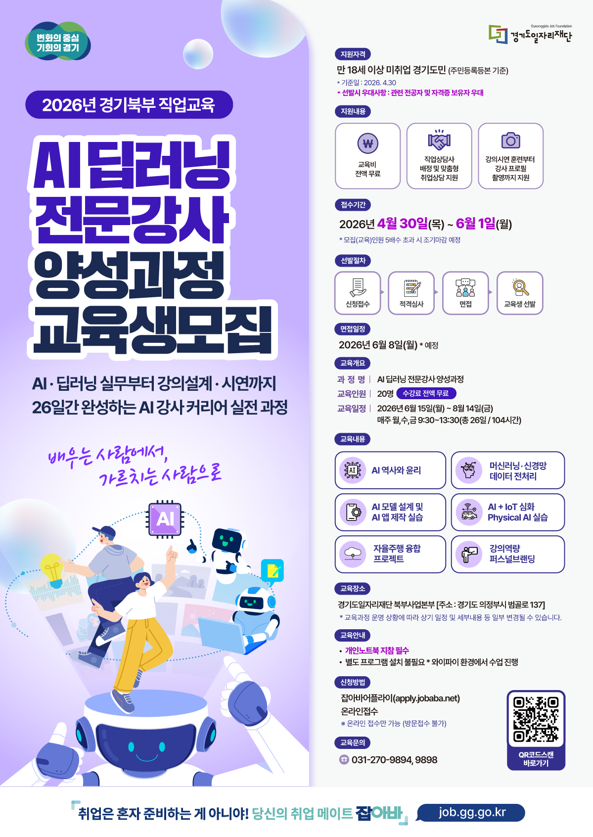 [2026년 경기북부 직업교육] AI 딥러닝 전문강사 양성과정 교육생 모집 "배우는 사람에서, 가르치는 사람으로" AI·딥러닝 실무부터 강의설계·시연까지 26일간 완성하는 AI 강사 커리어 실전 과정  ■ 모집 개요 지원자격: 만 18세 이상 미취업 경기도민 (주민등록등본 기준)  기준일: 2026. 4. 30.  우대사항: 관련 전공자 및 자격증 보유자  접수기간: 2026. 4. 30.(목) ~ 6. 1.(월)  모집(교육)인원 5배수 초과 시 조기마감 예정  교육장소: 경기도일자리재단 북부사업본부 (의정부시 범골로 137)  ■ 교육 상세 과정명: AI 딥러닝 전문강사 양성과정  교육인원: 20명 (수강료 전액 무료)  교육일정: 2026. 6. 15.(월) ~ 8. 14.(금)  매주 월, 수, 금 9:30~13:30 (총 26일 / 104시간)  주요내용:  AI 역사와 윤리, 머신러닝·신경망 데이터 전처리  AI 모델 설계 및 앱 제작 실습, AI + IoT 심화 실습  자율주행 융합 프로젝트, 강의역량 퍼스널브랜딩  ■ 지원 및 혜택 지원내용: 교육비 전액 무료, 맞춤형 취업상담 지원, 강사 프로필 촬영 지원  선발절차: 신청접수 → 적격심사 → 면접 → 교육생 선발  면접일정: 2026. 6. 8.(월) 예정  신청방법: 잡아바 어플라이(apply.jobaba.net) 온라인 접수 (방문 접수 불가)  준비사항: 개인 노트북 지참 필수  ■ 문의처 전화번호: 031-270-9894, 9898  홈페이지: job.gg.go.kr (당신의 취업 메이트 잡아바)