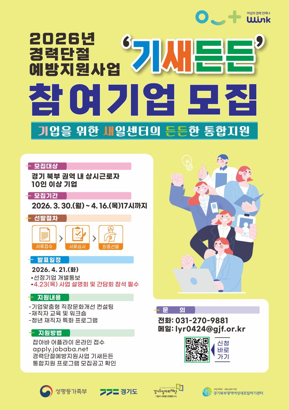 [2026년 경력단절 예방지원사업 '기새든든' 참여기업 모집] "기업을 위한 새일센터의 든든한 통합지원"  1. 모집 및 일정 모집 대상: 경기 북부 권역 내 상시근로자 10인 이상 기업  모집 기간: 2026. 3. 30.(월) ~ 4. 16.(목) 17시까지  발표 일정: 2026. 4. 21.(화)  선정기업 개별 통보  4. 23.(목) 사업 설명회 및 간담회 참석 필수  2. 선발 절차 서류 접수 → 2. 서류 심사 → 3. 최종 선발  3. 지원 내용 기업 맞춤형 직장문화 개선 컨설팅  재직자 교육 및 워크숍  청년 재직자 특화 프로그램  4. 지원 방법 잡아바 어플라이 온라인 접수 (apply.jobaba.net)  '경력단절 예방지원사업 기새든든 통합지원 프로그램 모집공고' 확인  5. 문의처 전화: 031-270-9881  메일: lyr0424@gjf.or.kr