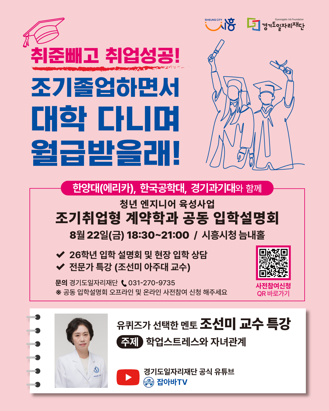 취준빼고 취업성공! 조기졸업하면서 대학 다니며 월급받을래! 한양대(에리카), 한국공학대, 경기과기대와 함께 청년 엔지니어 육성사업 조기취업형 계약학과 공동 입학설명회 8월 22일(금) 18:30~21:00 / 시흥시청 늘해솔 26학년 입학 설명회 및 현장 입학 상담 전문가 특강 (조선미 아주대 교수) 문의 경기도일자리재단 📞 031-270-9735 *공동 입학설명회 오프라인 및 온라인 사전참여 신청 해주세요 사전 참여신청 QR 바로가기 유퀴즈가 선택한 멘토 조선미 교수 특강 주제 학업스트레스와 자녀관계 경기도일자리재단 공식 유튜브 잡아바TV