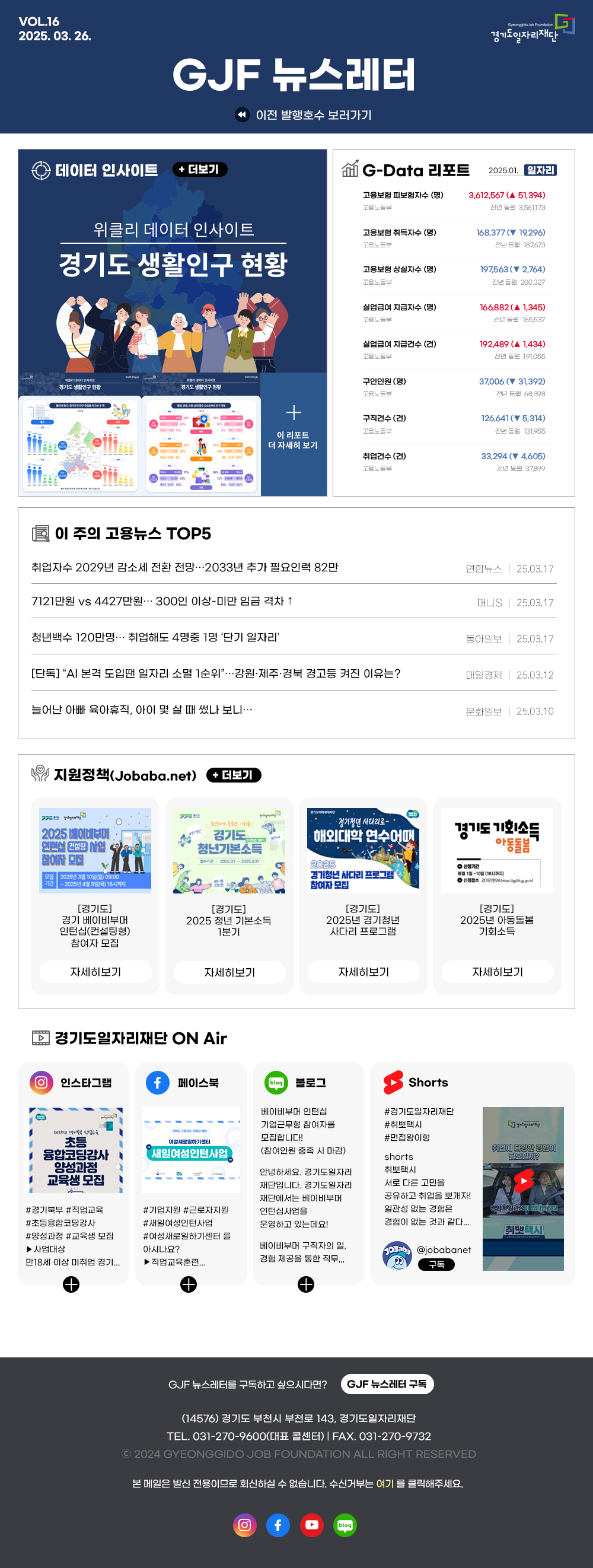 
VOL.16 2025. 03. 26.
GJF 뉴스레터
Gyeonggido Job Foundation
경기도일자리재단
이전 발행호수 보러가기


데이터 인사이트 + 더보기
위클리 데이터 인사이트
경기도 생활인구 현황
이 리포트 더 자세히 보기


G-Data 리포트
2025.01. 일자리
고용보험 피보험자수 (명) 고용노동부
3,612,567 (▲ 51,394)
전년 동월 3,561173
고용보험 취득자수 (명) 고용노동부
168,377 (▼19,296)
전년동월 187,673
고용보험 상실자수 (명) 고용노동부
197,563 (▼ 2,764)
전년 동월 200,327
실업급여 지급자수 (명) 고용노동부
166,882 (▲ 1,345)
전년 동월 165,537
실업급여 지급건수 (건) 고용노동부
192489 (▲1,434)
전년 동월 191,055
구인인원(명) 고용노동부
37,006 (▼ 31,392)
전년 동월 68.398
구직건수(건) 고용노동부
126,641 (▼ 5,314)
전년 동월 131,955
취업건수(건) 고용노동부
33,294 (▼4,605)
전년 동월 37,899


이 주의 고용뉴스 TOP5
취업자수 2029년 감소세 전환 전망 2033년 추가 필요인력 82만
연합뉴스 |  25.03.17
7121만원 vs 4427만원・・・ 300인 이상-미만 임금 격차 ↑
머니S | 25.03.17
청년백수 120만명・・・ 취업해도 4명중 1명 '단기 일자리'
동아일보 | 25.03.17
[단독] ＂AI 본격 도입땐 일자리 소멸 1순위＂... 강원·제주·경북 경고등 켜진 이유는?
매일경제 | 25.03.12
늘어난 아빠 육아휴직, 아이 몇 살 때 썼나 보니...
문화일보 | 25.03.10


지원정책(Jobaba.net) + 더보기
경기도 2025 베이비부머
인턴십 컨설팅 사업
참여자 모집
모집 기간 : 2025년 3월 10일(일) 09:00
~2025년 4월 9일(목) 18시까지
[경기도]
경기 베이비부머 인턴십(컨설팅형) 참여자 모집
자세히보기

경기도 청년기본소득
[경기도]
2025 청년 기본소득 1분기
자세히보기

경기청년 사다리로
해외대학 연수어때
2025 경기청년 사다리 프로그램 참여자 모집
[경기도]
2025년 경기청년 사다리 프로그램
자세히보기

경기도 기회소득 아동돌봄
신청기간 매월 1일-10일 (18시까지)
접수기간 202531-20253.31
신청접수 경기민원24
[경기도]
2025년 아동돌봄 기회소득
자세히보기


경기도일자리재단 ON Air
인스타그램
2025년 경기북부 직업교육
초등 융합코딩강사  양성과정
교육생 모집
#경기북부 #직업교육
#초등융합코딩강사
#양성과정 #교육생 모집
▶사업대상
만18세 이상 미취업 경기...

페이스북
여성새로일하기센터
새일여성인턴사업
#기업지원 #근로자지원
#새일여성인턴사업
#여성새로일하기센터를 아시나요?
▶ 직업교육훈련...

블로그
베이비부머 인턴십 기업근무형 참여자를 모집합니다!
(참여인원 충족 시 마감)
안녕하세요. 경기도일자리 재단입니다. 경기도일자리 재단에서는 베이비부머 인턴십사업을
운영하고 있는데요!
베이비부머 구직자의 일, 경험 제공을 통한 직무...

Shorts
#경기도일자리재단
#취뽀택시
#면접왕이형
취뽀택시 서로 다른 고민을
공유하고 취업을 뽀개자! 일관성 없는 경험은 경험이 없는 것과 같다...

@jobabanet 구독

GJF 뉴스레터를 구독하고 싶으시다면? GJF 뉴스레터 구독
(14576) 경기도 부천시 부천로 143, 경기도일자리재단
TEL. 031-270-9600(대표 콜센터) | FAX. 031-270-9732
2024 GYEONGGIDO JOB FOUNDATION ALL RIGHT RESERVED
본 메일은 발신전용이므로 회신하실 수 없습니다. 수신거부는 여기를 클릭해주세요.

경기도일자리재단 인스타그램 바로가기(사진)
경기도일자리재단 페이스북 바로가기(사진)
경기도일자리재단 유튜브 바로가기(사진)
경기도일자리재단 블로그 바로가기(사진)

