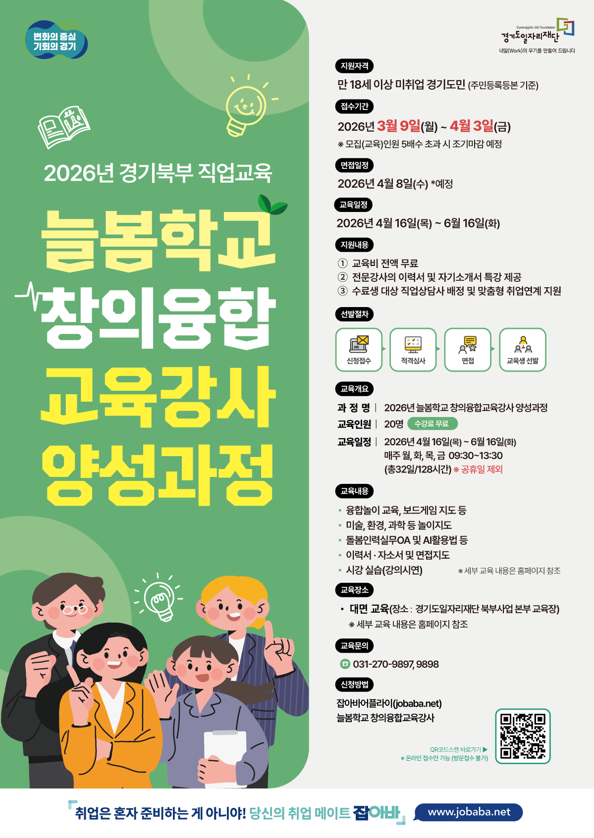 [2026년 경기북부 직업교육] 늘봄학교 창의융합 교육강사 양성과정 1. 모집 및 선발 일정 접수기간: 2026년 3월 9일(월) ~ 4월 3일(금)  모집 인원의 5배수 초과 시 조기마감 예정  면접일정: 2026년 4월 8일(수) 예정  교육기간: 2026년 4월 16일(목) ~ 6월 16일(화)  선발절차: 신청접수 → 적격심사 → 면접 → 교육생 선발  2. 지원 자격 및 혜택 지원자격: 만 18세 이상 미취업 경기도민 (주민등록등본 기준)  지원내용:  교육비 전액 무료  전문강사의 이력서 및 자기소개서 특강 제공  수료생 대상 직업상담사 배정 및 맞춤형 취업연계 지원  3. 교육 상세 개요 교육인원: 20명  교육시간: 매주 월, 화, 목, 금 09:30~13:30 (총 32일 / 128시간) ※ 공휴일 제외  교육장소: 대면 교육 (장소: 경기도일자리재단 북부사업본부 교육장)  주요 교육내용:  융합놀이 교육, 보드게임 지도 등  미술, 환경, 과학 등 놀이지도  돌봄인력실무 OA 및 AI 활용법 등  이력서·자소서 및 면접지도  시강 실습(강의시연)  4. 신청 방법 및 문의 신청방법: 잡아바 어플라이(jobaba.net) 온라인 접수 (방문접수 불가)  문의처: 031-270-9897, 9898