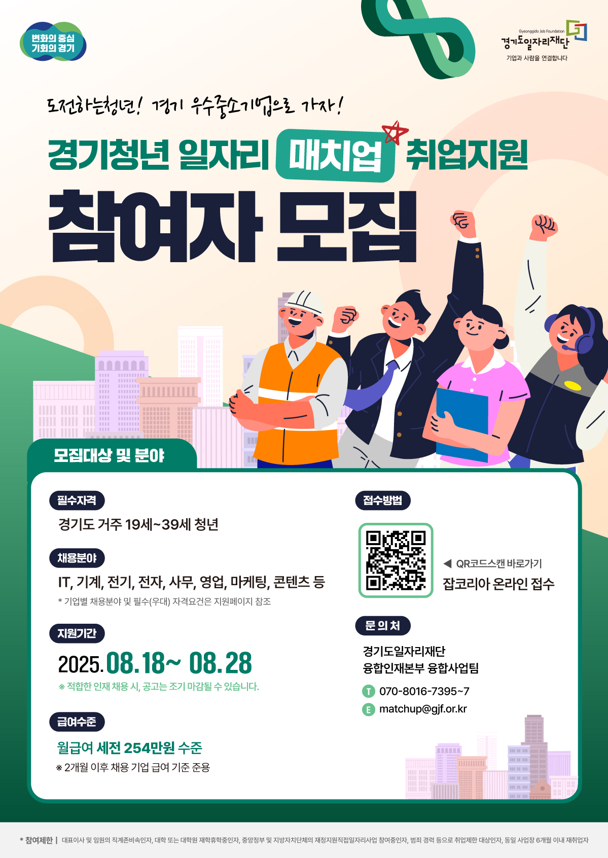 경기청년 일자리 매치업 취업지원 참여자 모집 "도전하는 청년! 경기 우수중소기업으로 가자!"  모집대상 및 분야  필수자격: 경기도에 거주하는 만 19세~39세 청년  채용분야: IT, 기계, 전기, 전자, 사무, 영업, 마케팅, 콘텐츠 등 (기업별 세부 채용분야 및 자격요건은 지원페이지 참조)  지원기간: 2025년 8월 18일 ~ 8월 28일 (적합한 인재 채용 시 조기 마감될 수 있습니다.)  접수방법  잡코리아 온라인 접수 (포스터 내 QR코드 스캔)  급여수준  월 급여 세전 254만원 수준 (2개월 이후에는 채용 기업의 급여 기준을 따름)  문의처  기관: 경기도일자리재단 융합인재본부 융합사업팀  전화: 070-8016-7395~7  이메일: matchup@gif.or.kr  참여제한 대학교 재학·휴학자, 정부 및 지자체 직접일자리사업 참여자, 동일 사업 참여 이력자 등은 참여가 제한될 수 있습니다.