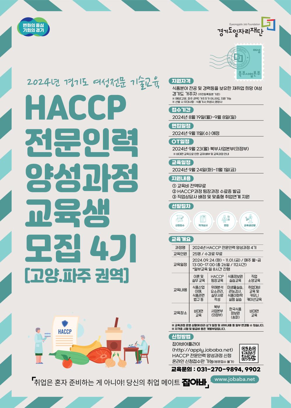 변화의 중심 기회의 경기, Gyeonggido Job Foundation 경기도일자리재단, 과정명[2024년 경기도 여성전문 기술교육] HACCP전문인력 양성과정교육생 모집 4기[고양파주 권역] 지원자격   식품분야 전공 및 경력등을 보유한 재취업 희망 여성 경기도 거주자 (주민등록등본 기준) ※ 해당[고양, 파주 권역] 거주자가 아니어도 지원 가능 ※ 선발 시 우대사항 : 식품기사, 위생사, 영양사 접수기간  2024.08.19.(월) ~ 09.08.(일) 면접일정  2024.09.11.(수) *예정 OT일정 2024.09.23.(월) 북부사업본부(의정부) ※ 비대면 교육으로 인한 교재 배부 및 교육과정 안내 교육일정  2024.09.24.(화) ~ 11.01.(금) 지원내용 ① 교육비 전액무료          ② HACCP과정 팀장과정 수료증 발급          ③ 직업상담사 배정 및 맞춤형 취업연계 지원 선발절차  신청접수-> 적격심사-> 면접-> 교육생선발 교육개요 과정명 2024년 HACCP 전문인력 양성과정 4기 교육인원 25명 / 수강료 무료 교육일정 2024.09.24.(화) ~ 11.01.(금) / 매주 월~금 13:00~17:00 (총 26일 / 112시간)  * 일부교육 일 8시간 진행 교육내용 이론 및 실무 교육 식품산업이해, 식품관련 법규 등 교육장소 : 비대면 교육  HACCP 팀장교육  위해분석요소관리,실무서류 작성 교육장소 : 북부사업본부(의정부) 식품정보원 실습교육  미생물실습, 관능검사, 식품이화학 실험 실습  교육장소 : 한국식품정보원(송파) 직업 소양교육 취업대비 교육 및 커뮤니케이션교육  교육장소 : 비대면 교육 ※ 교육과정 운영 상황에 따라 상기 일정 및 세부내용 등     일부 변경될 수 있습니다 ※ 자격증 시험 및 발급비 등은 개별부담입니다 신청방법  잡아바어플라이(apply.jobaba.net)  HACCP 전문인력 양성과정 신청               QR코드스캔 바로가기▶ ※ 온라인 접수만 가능 (방문접수 불가) 교육문의  031-270-9894, 9902 취업은 혼자 준비하는 게 아니야! 당신의 취업 메이트 잡아바, www.jobaba.net