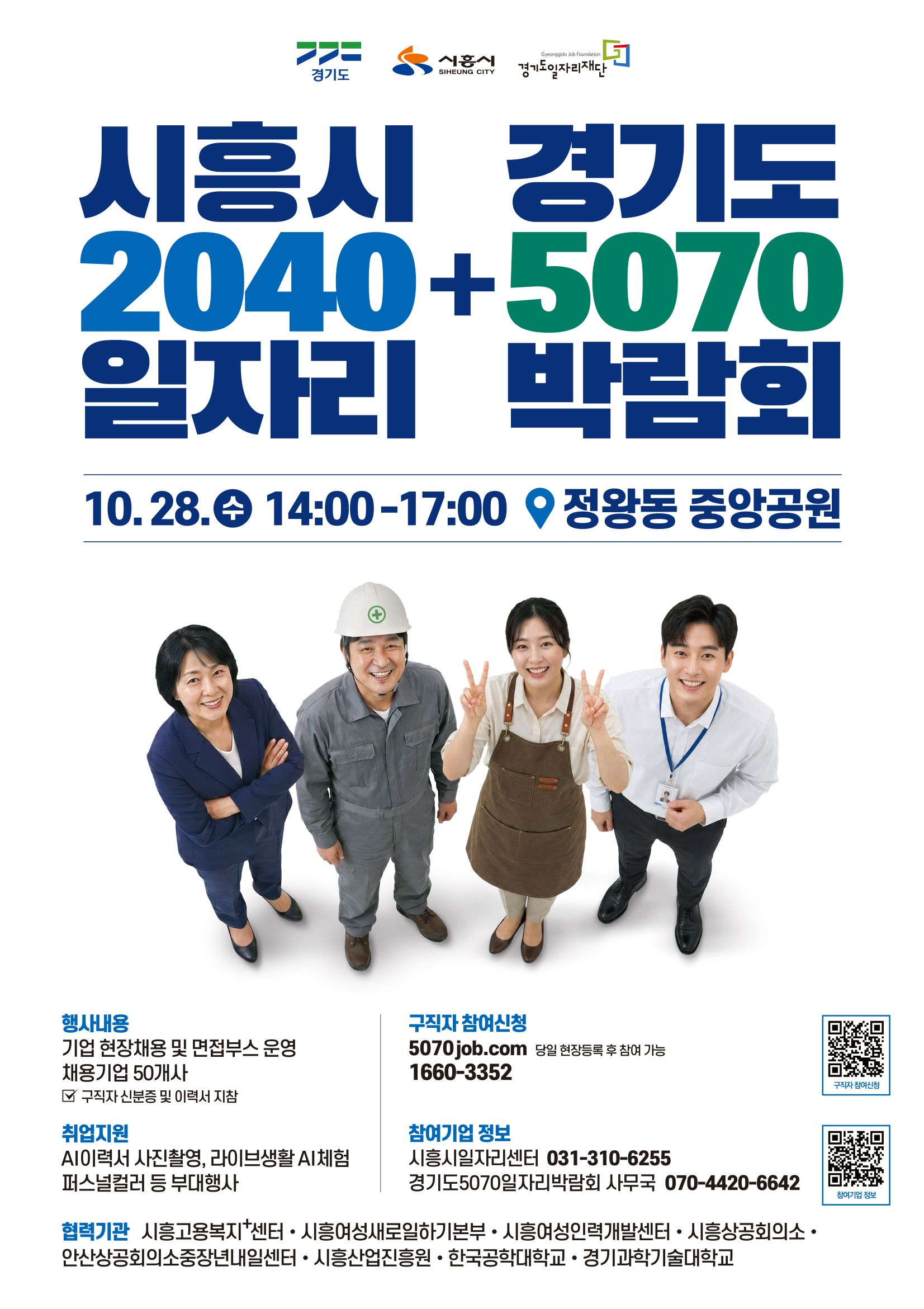 당신을 기다리는 시흥의 맞춤형 일자리시흥시     경기도 2040   +  5070 일자리     박람회  10. 28. (수) 14:00~17:00 정왕동 중앙공원 행사내용  기업 현장 채용 및 면접 부스 운영 채용기업 50개사 취업지원  AI이력서 사진촬영, 라이브생활 AI체험 퍼스널컬러 등 부대행사 구직자 참여신청  5070job.com 당일 현장등록 후 참여 가능 1660-3352 기업참여신청 시흥시일자리센터 031-310-6255 경기도 5070 일자리박람회 사무국070-4420-6642