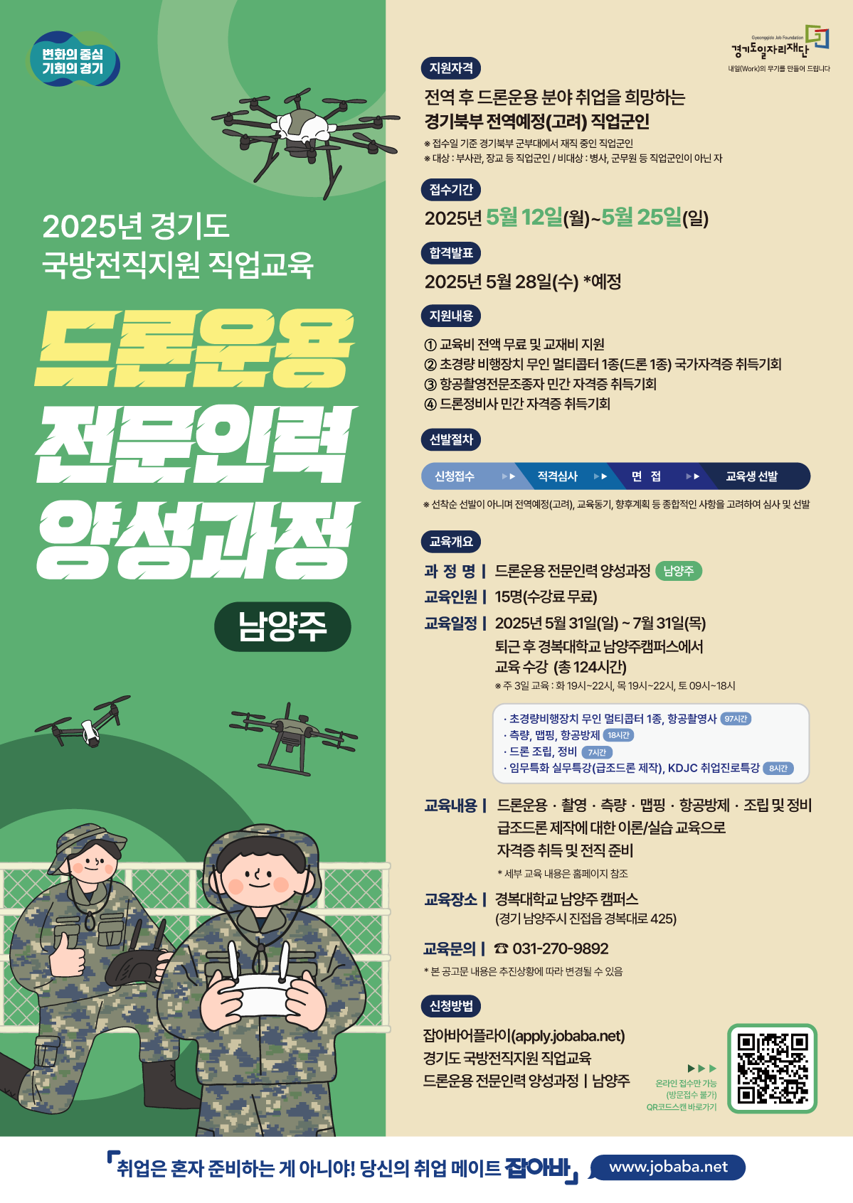 2025년 경기도 국방전직지원 직업교육 드론운용전문인력 양성과정 남양주 교육개요 과 정 명 | 드론운용전문인력 양성과정 남양주 교육인원 15명(수강료 무료) 교육일정 2025년 5월 31일(일) ~ 7월 31일(목) 퇴근후 경복대학교 남양주캠퍼스에서 교육수강 (총 130시간) ※ 주 3일 교육 : 화 19시~22시, 목 19시~22시, 토 09시~18시 초경량비행장치 무인 멀티콥터 1종, 항공촬영전문조종 97시간 측량, 맵핑, 항공방제 18시간 • 드론 조립, 정비 7시간 • 임무특화 실무특강(급조드론 제작), KDJC 취업진로특강 8시간 교육내용 드론운용·촬영·측량·맵핑·항공방제·조립 및 정비 급조드론제작에 대한 이론/실습 교육으로 자격증취득 및 전직 준비 * 세부 교육 내용은 홈페이지 참조 교육장소 | 경복대학교 남양주캠퍼스 (경기 남양주시 진접읍 경복대로425) 교육문의 031-270-9892 * 본 공고문 내용은 추진상황에 따라 변경될 수 있음 신청방법 잡아바어플라이(apply.jobaba.net) 경기도 국방전직지원 직업교육 드론운용 전문인력 양성과정 | 남양주 온라인 접수만 가능 (방문접수 불가) QR코드스캔 바로가기 취업은 혼자 준비하는 게 아니야! 당신의 취업 메이트 잡아바/www.jobaba.net