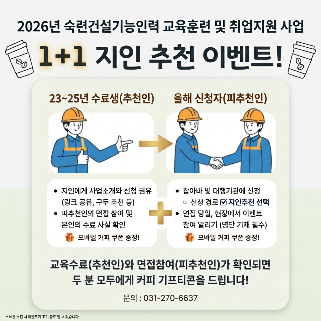 2026년 숙련건설기능인력 교육훈련 및 취업지원 사업. 1+1 지인 추천 이벤트! 23~25년 수료생(추천인). 지인에게 사업소개 및 신청 권유 (링크 공유, 구두 추천 등), 피추천인의 면접 참여 및 본인의 수료 사실 확인, 모바일 커피 쿠폰 증정! + 올해 신청자(피추천인). 잡아바 및 대행기관에 신청, 신청 경로 지인추천 선택, 면접 당일, 현장에서 이벤트 참여 알리기 (명단 기재 필수), 모바일 커피 쿠폰 증정! 교육수료(추천인)와 면접참여(피추천인)가 확인되면 두 분 모두에게 커피 기프티콘을 드립니다! 문의 : 031-270-6637. ※예산 소진 시 이벤트가 조기 종료 될 수 있습니다.