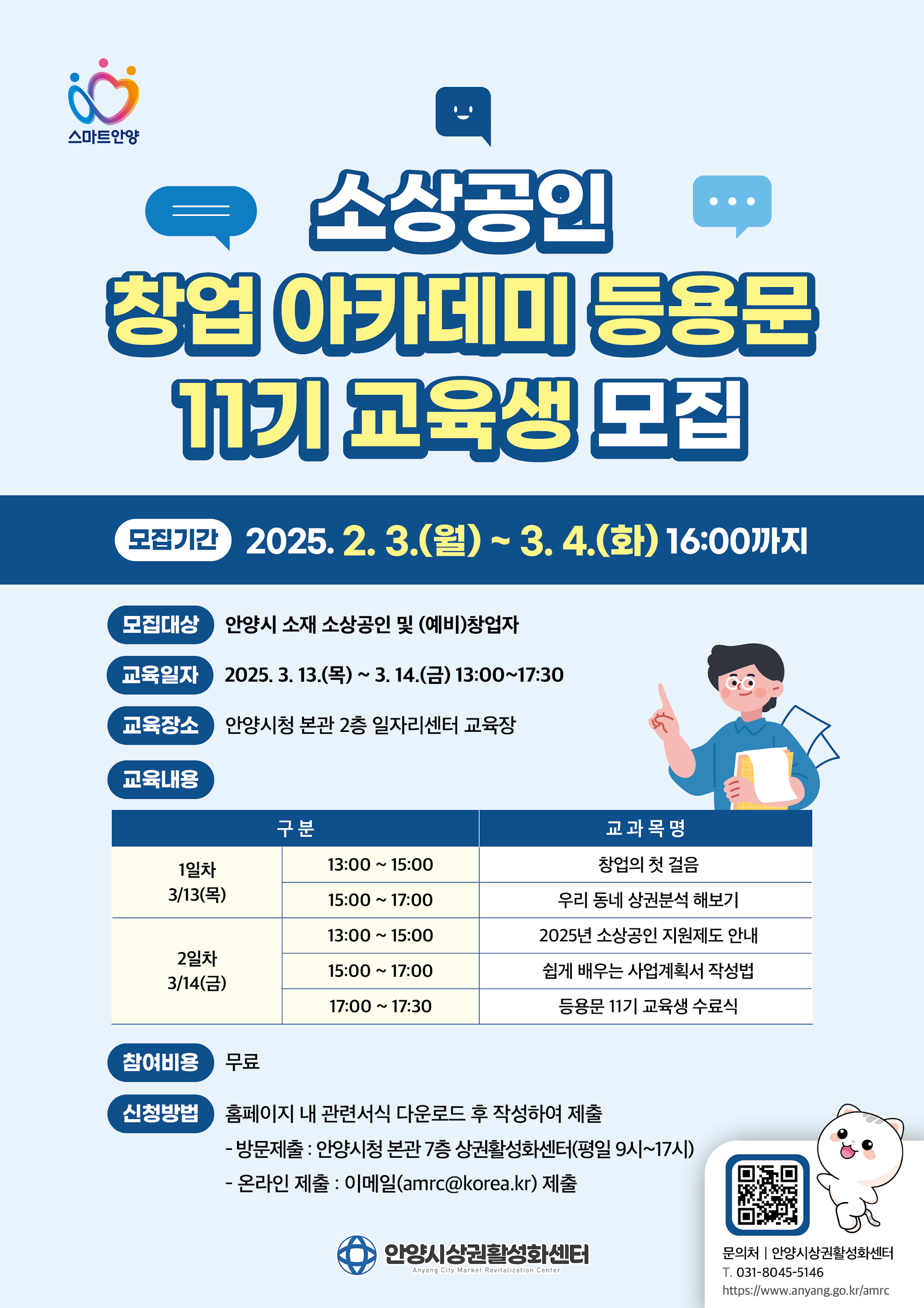 스마트안양 소상공인 창업아카데미 등용문 1기 교육생 모집 모집기간 2025.2.3.(월) ~ 3.4.(화) 16:00까지 모집대상 안양시 소재 소상공인 및 (예비)창업자 교육일자 2025. 3. 13.() ~ 3. 14.(=) 13:00~17:30 교육장소 안양시청 본관 2층 일자리센터 교육장 교육내용 구 분 1일차 13:00 15:00 ~ 3/13(목) 15:00 17:00 ~ 13:00 15:00 ~ 교과목명 창업의 첫 걸음 우리 동네 상권분석해보기 2025년 소상공인 지원제도 안내 2일차 15:00 17:00 ~ 쉽게 배우는 사업계획서 작성법 3/14(금) 17:00 ~ 17:30 등용문 11기 교육생 수료식 참여비용 료 신청방법 홈페이지 내 관련서식 다운로드 후 작성하여 제출 - 방문제출 : 안양시청 본관 7층 상권활성화센터(평일 9시~17시) - 온라인 제출 : 이메일(amrc@korea.kr) 제출 안양시상권활성화센터 Anyang City Market Revitalization Center 문의처 안양시상권활성화센터 T. 031-8045-5146 https://www.anyang.go.kr/amrc