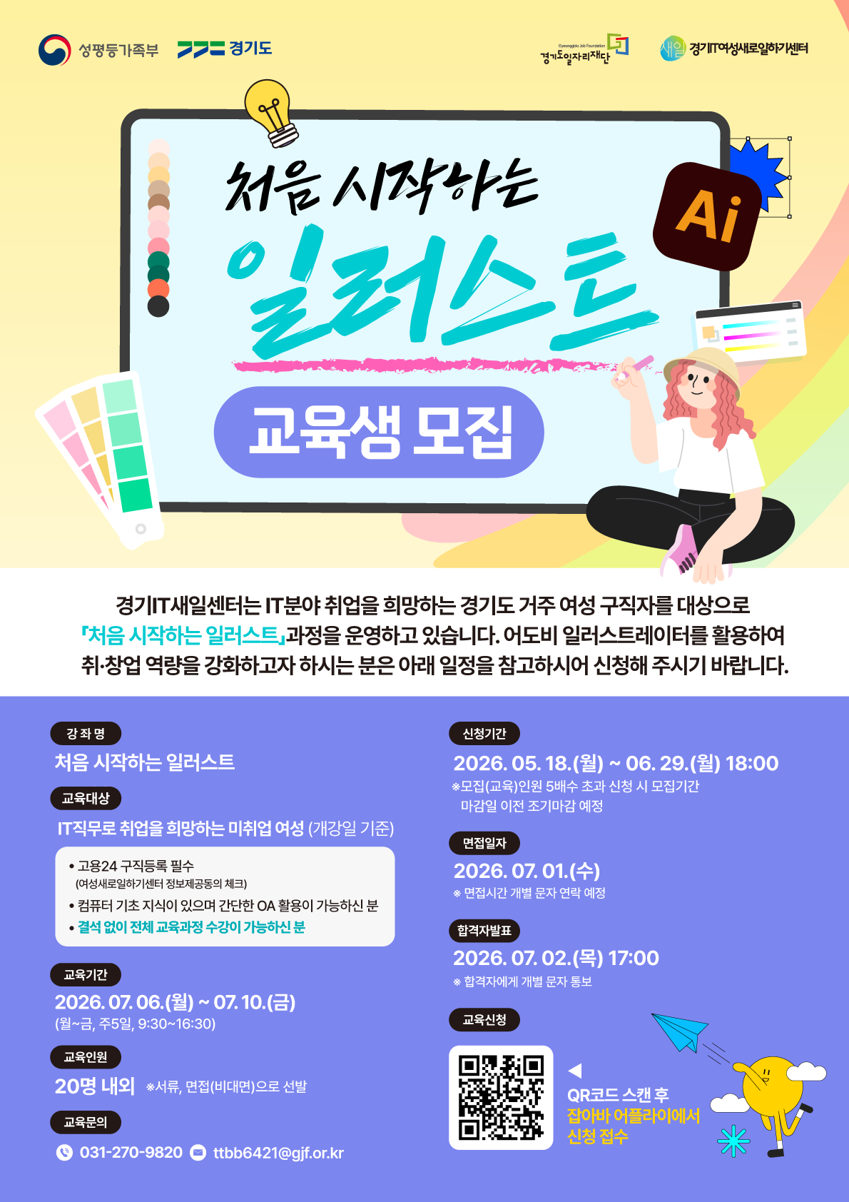 처음 시작하는 일러스트 교육생 모집  경기IT새일센터는 IT분야 취업을 희망하는 경기도 거주 여성 구직자를 대상으로 「처음 시작하는 일러스트」 과정을 운영하고 있습니다. 어도비 일러스트레이터를 활용하여 취·창업 역량을 강화하고자 하시는 분은 아래 일정을 참고하시어 신청해 주시기 바랍니다. 강좌명 처음 시작하는 일러스트  🔹 교육대상 IT직무로 취업을 희망하는 미취업 여성 (개강일 기준)  고용24 구직등록 필수 (여성새로일하기센터 정보제공동의 체크)  컴퓨터 기초 지식이 있으며 간단한 OA 활용이 가능하신 분  결석 없이 전체 교육과정 수강이 가능하신 분  🔹 교육기간 2026. 07. 06.(월) ~ 07. 10.(금)  (월~금, 주5일, 9:30~16:30)  🔹 교육인원 20명 내외 ※ 서류, 면접(비대면)으로 선발  🔹 교육문의 📞 031-270-9820  ✉️ ttbb6421@gjf.or.kr  3. 일정 및 신청 안내 (우측 영역) 🔹 신청기간 2026. 05. 18.(월) ~ 06. 29.(월) 18:00  ※ 모집(교육)인원 5배수 초과 신청 시 모집기간 마감일 이전 조기마감 예정  🔹 면접일자 2026. 07. 01.(수)  ※ 면접시간 개별 문자 연락 예정  🔹 합격자발표 2026. 07. 02.(목) 17:00  ※ 합격자에게 개별 문자 통보  🔹 교육신청 QR코드 스캔 후 잡아바 어플라이에서 신청 접수  4. 로고 및 주최/주관 기관 (최상단) 성평등가족부  경기도  경기도일자리재단 (Gyeonggido Job Foundation)  새일 경기IT여성새로일하기센터