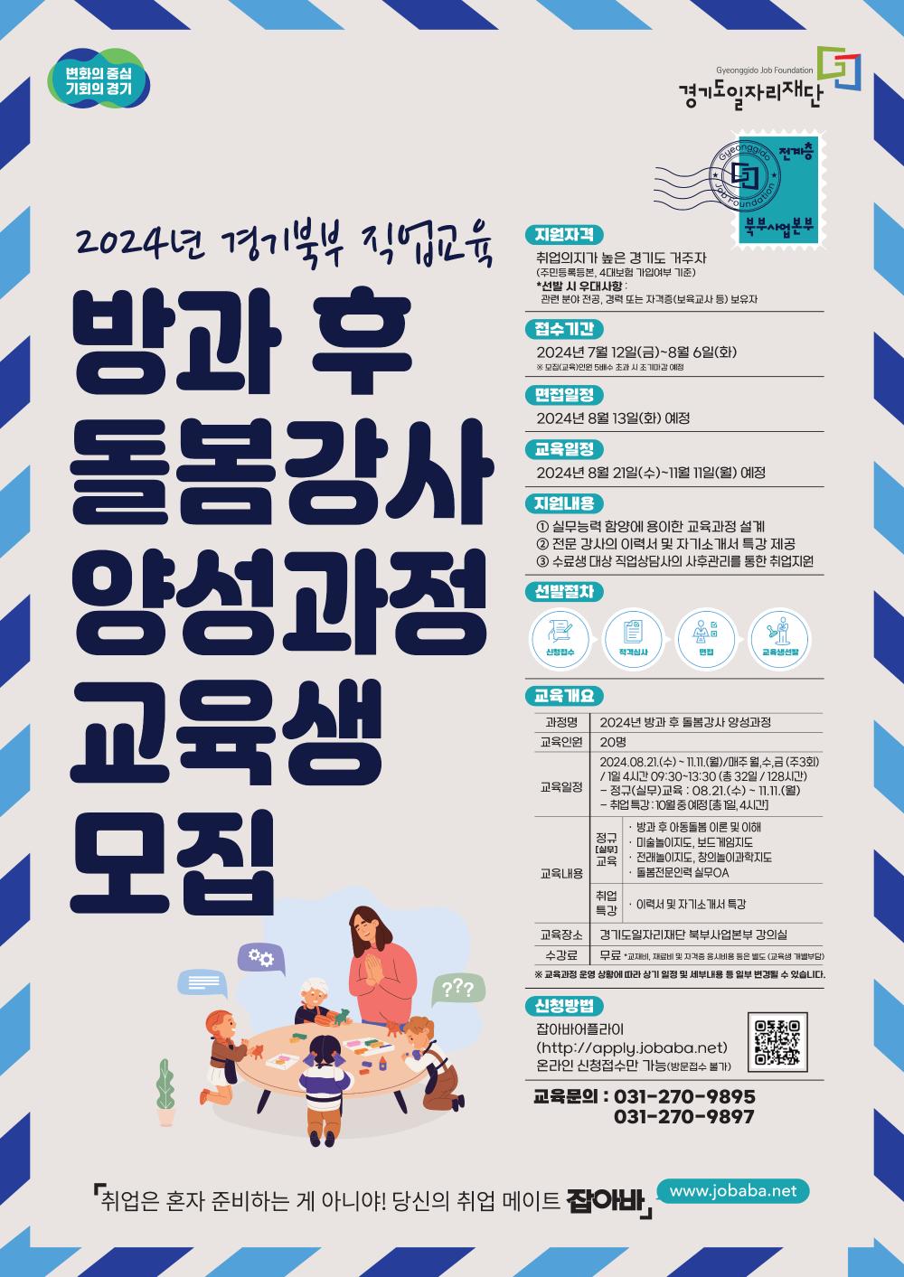 변화의 중심 기회의 경기 Gyeonggido Job Foundation 경기도일자리재단  전계층 북부사업본부  2024년 경기북부 직업교육  방과 후 돌봄강사 양성과정 교육생 모집  ???  지원자격 취업의지가 높은 경기도 거주자 (주민등록등본, 4대보험 가입여부 기준)  *선발 시 우대사항: 관련 분야 전공, 경력 또는 자격증(보육교사 등) 보유자  접수기간  2024년 7월 12일(금)~8월 6일(화)  ※ 모함(교육)인원 5배수 초과 시 조기마감 예정  면접일정  2024년 8월 13일(화) 예정  교육일정  2024년 8월 21일(수)~11월 11일(월) 예정  지원내용 1 실무능력 함양에 용이한 교육과정 설계  2 전문 강사의 이력서 및 자기소개서 특강 제공  3 수료생 대상 직업상담사의 사후관리를 통한 취업지원  선발절차 신청접수 > 적격심사 > 면접 > 교육생선발  교육개요 과정명: 2024년 방과 후 돌봄강사 양성과정  교육인원: 20명  교육일정:  2024.08.21.(수) ~ IL.11.(월)/매주 월,수,금 (주3회) /1일 4시간 09:30~13:30 (총 32일 / 128시간)  - 정규(실무)교육 : 08.21.(수) - 11.11.(월)  - 취업특강 : 10월 중 예정 [총 1일, 4시간] 교육내용: 정규[실무] 교육 · 방과 후 아동돌봄 이론 및 이해 · 미술놀이지도, 보드 게임지도 · 전래놀이지도, 창의놀이과학지도 · 돌봄전문인력 실무OA 취업특강 · 이력서 및 자기소개서 특강 교육장소: 경기도일자리재단 북부사업본부 강의실 수강료: 무료 *교재비, 재료비 및 자격증 용시비용 원은 별도 (교육생 개별부담) ※ 교육과정 운영 상황에 따라 상기 일정 및 내부내용 등 일부 변경들 수 있습니다.  신청방법  잡아바이플라이 (http://apply.jobaba.net) 온라인 신청접수만 가능(방문접수 불가)  교육문의 : 	031-270-9895  		031-270-9897  「취업은 혼자 준비하는 게 아니야! 당신의 취업 메이트 잡아바」 www.jobaba.net