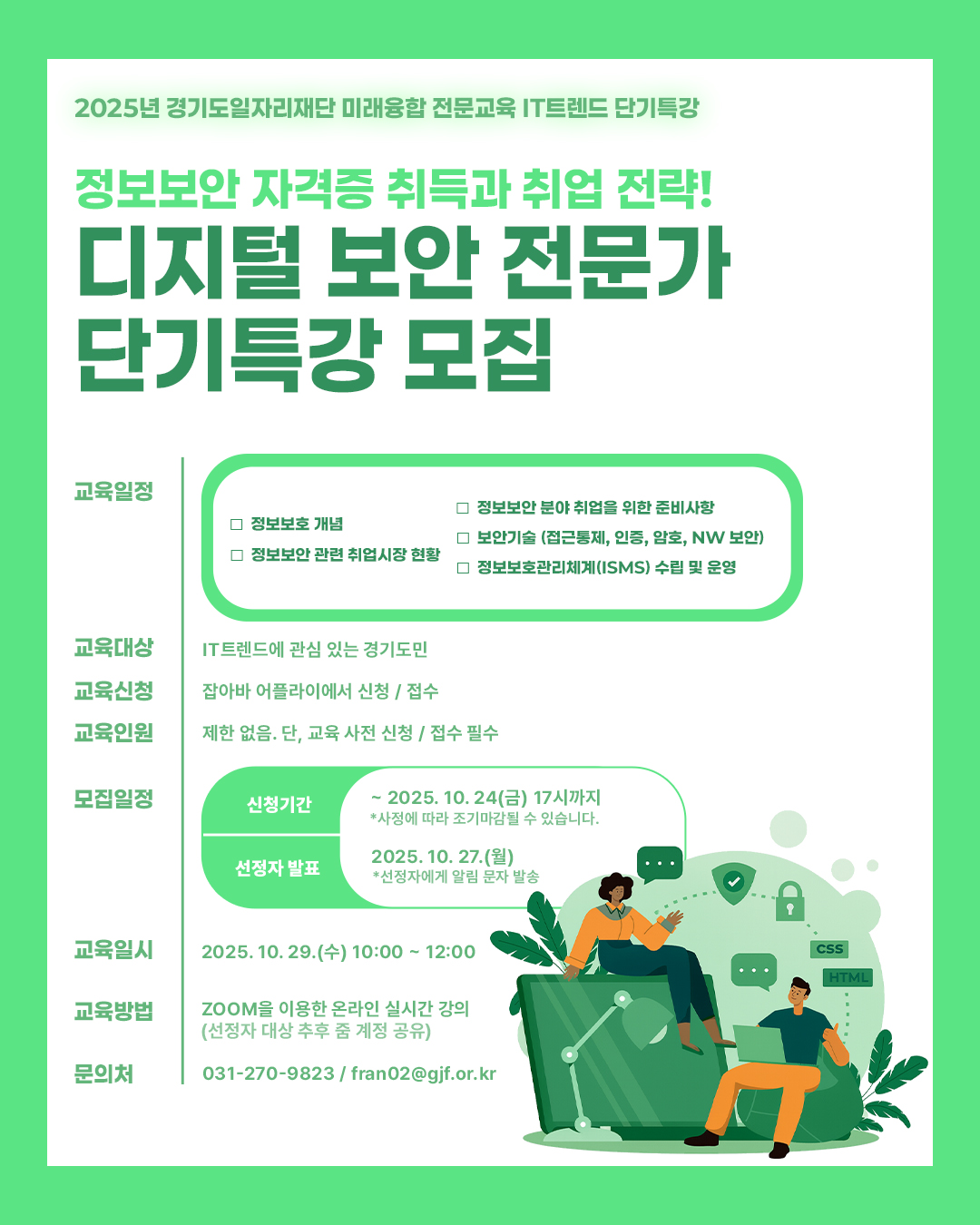 2025년 경기도일자리재단 IT트렌드 단기특강 정보보안 자격증 취득과 취업 전략! 디지털 보안 전문가 단기특강 모집  교육 내용  정보보안 분야 취업 준비사항 및 취업시장 현황  정보보호 개념 및 보안기술 (접근통제, 인증, 암호, 네트워크 보안 등)  정보보호관리체계(ISMS) 수립 및 운영  교육대상: IT트렌드에 관심 있는 경기도민  교육신청: 잡아바 어플라이에서 온라인 신청  교육인원: 제한 없음 (단, 사전 신청 필수)  모집일정:  신청기간: 2025년 10월 24일(금) 17:00까지 (조기 마감될 수 있음)  선정자 발표: 2025년 10월 27일(월) (선정자에게 알림 문자 발송)  교육일시: 2025년 10월 29일(수) 10:00 ~ 12:00  교육방법: ZOOM을 이용한 온라인 실시간 강의 (선정자에게 추후 링크 공유)  문의처: 031-270-9823 / fran02@gjf.or.kr