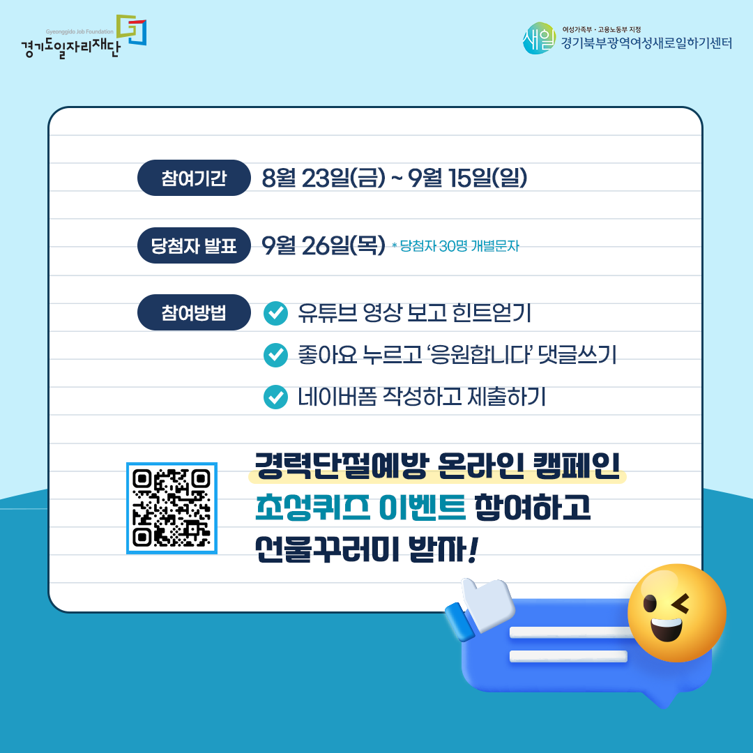 경기도일자리재단, 경기북부광역새일센터 참여기간: 8월 23일(금) ~ 9월 15일(일) 당첨자 발표: 9월 26일(목) *당첨자 30명 개별문자 참여방법: - 유튜브 영상 보고 힌트 얻기 - ‘좋아요’ 누르고 '응원합니다' 댓글 쓰기 - 네이버 폼 작성하고 제출하기 [경력단절예방 온라인 캠페인 초성퀴즈 이벤트] 네이버 폼 연결 QR 코드 경력단절예방 온라인 캠페인 초성퀴즈 이벤트 참여하고 선물꾸러미 받자!