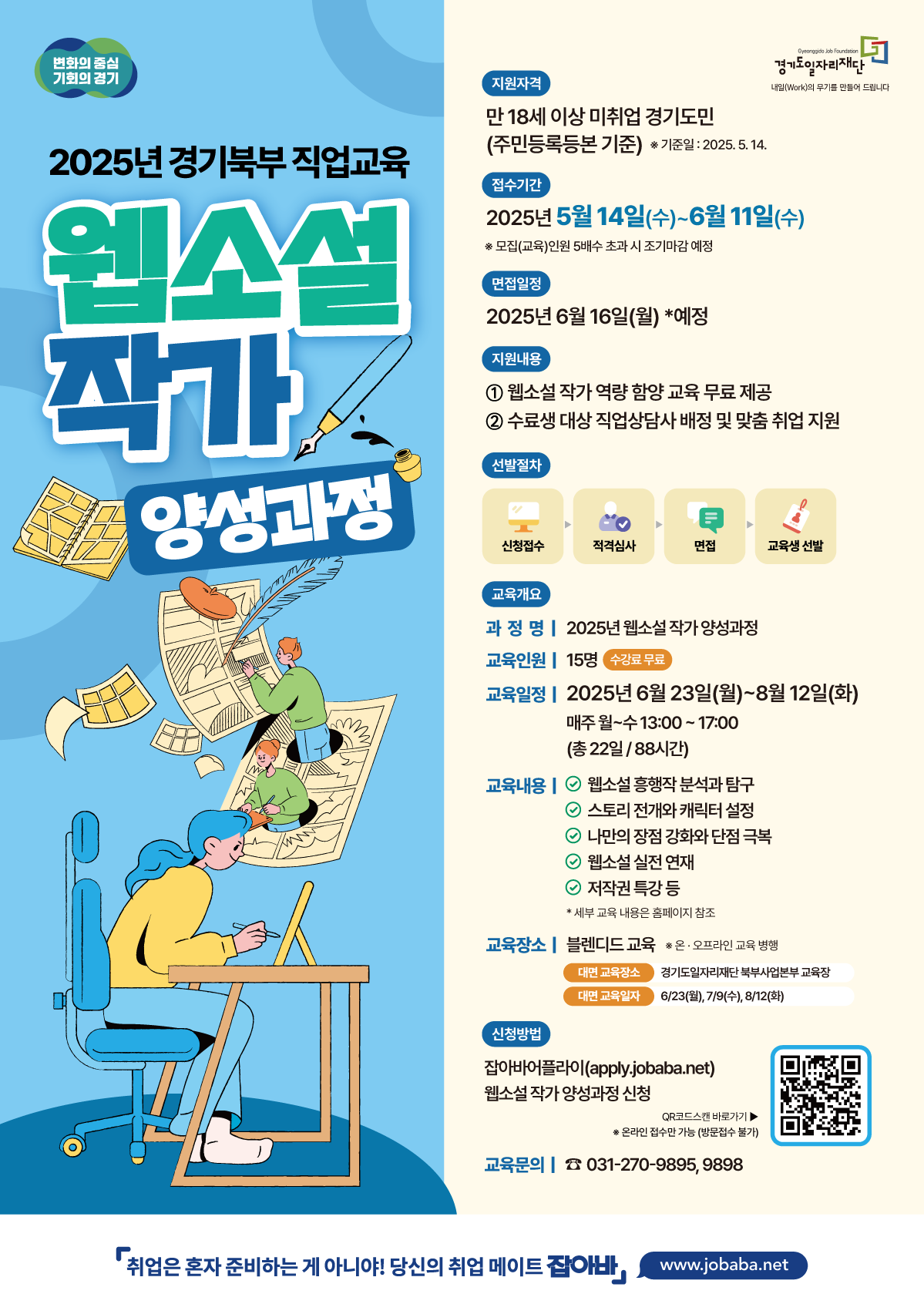 변화의 중심 기회의 경기 2025년 경기북부 직업교육 웹소설 작가 양성과정 지원자격 만 18세 이상 미취업 경기도민 (주민등록등본 기준) *기준일: 2025.5.14. 접수기간 Gyeonggido Job Foundation 경기도일자리재단 내일(Work)의 무기를 만들어 드립니다 2025년 5월 14일(수)~6월11일(수) ※모집(교육)인원 5배수 초과 시 조기마감 예정 면접일정 2025년 6월 16일(월) *예정 지원내용 ) 웹소설 작가 역량 함양 교육 무료 제공 2 수료생 대상 직업상담사 배정 및 맞춤 취업 지원 선발절차 신청접수 적격심사 면접 교육생 선발 교육개요 과정명 | 2025년 웹소설 작가 양성과정 교육인원 15명 수강료 무료 교육일정 2025년 6월 23일(월)~8월12일(화) 매주 월~수 13:00~17:00 (총22일/8시간) 교육내용 웹소설 흥행작 분석과 탐구 ○ 스토리 전개와 캐릭터 설정 ○ 나만의 장점 강화와 단점 극복 ○ 웹소설 실전 연재 ○ 저작권 특강 등 * 세부 교육 내용은 홈페이지 참조 교육장소 | 블렌디드 교육 *온·오프라인 교육 병행 대면 교육장소 대면 교육일자 경기도일자리재단 북부사업본부 교육장 6/23(월), 7/9(수), 8/12(화) 신청방법 잡아바어플라이(apply.jobaba.net) 웹소설 작가 양성과정 신청 QR코드스캔 바로가기▶ ※온라인 접수만 가능(방문접수 불가) 교육문의 031-270-9895, 9898 「취업은 혼자 준비하는 게 아니야! 당신의 취업 메이트 잡아바, www.jobaba.net