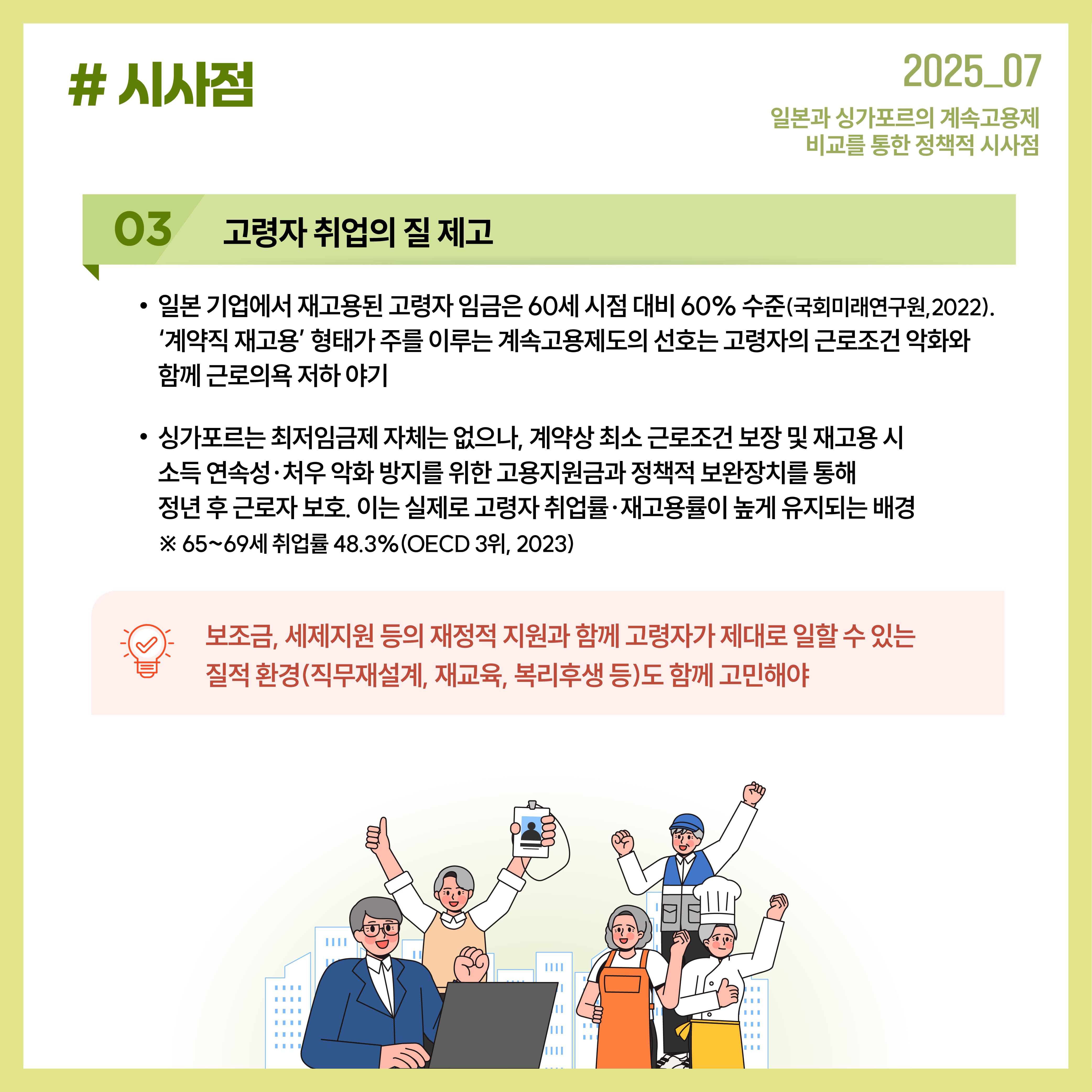 고령자 3. 취업의 질 제고 일본 기업에서 재고용된 고령자 임금은 60세 시점 대비 60% 수준(국회미래연구원, 2022). '계약직 재고용' 형태가 주를 이루는 계속고용제도의 선호는 고령자의 근로조건 악화와 함께 근로의욕 저하 야기 싱가포르는 최저임금제 자체는 없으나, 계약성 최소 근로조건 보장 및 재고용 시 소득 연속성, 처우 악화 방지를 위한 고용지원금과 정책적 보완장치를 통해 정년 후 근로자 보호. 이는 실제로 고령자 취업률 재고용률이 높게 유지되는 배경 ※65~69세 취업률 48.3%(OECD 3위, 2023) 보조금, 세제지원 등의 재정적 지원과 함께 고령자가 제대로 일할 수 있는 질적 환경(직무재설계, 재교육 ,복리후생 등)도 함께 고민해야