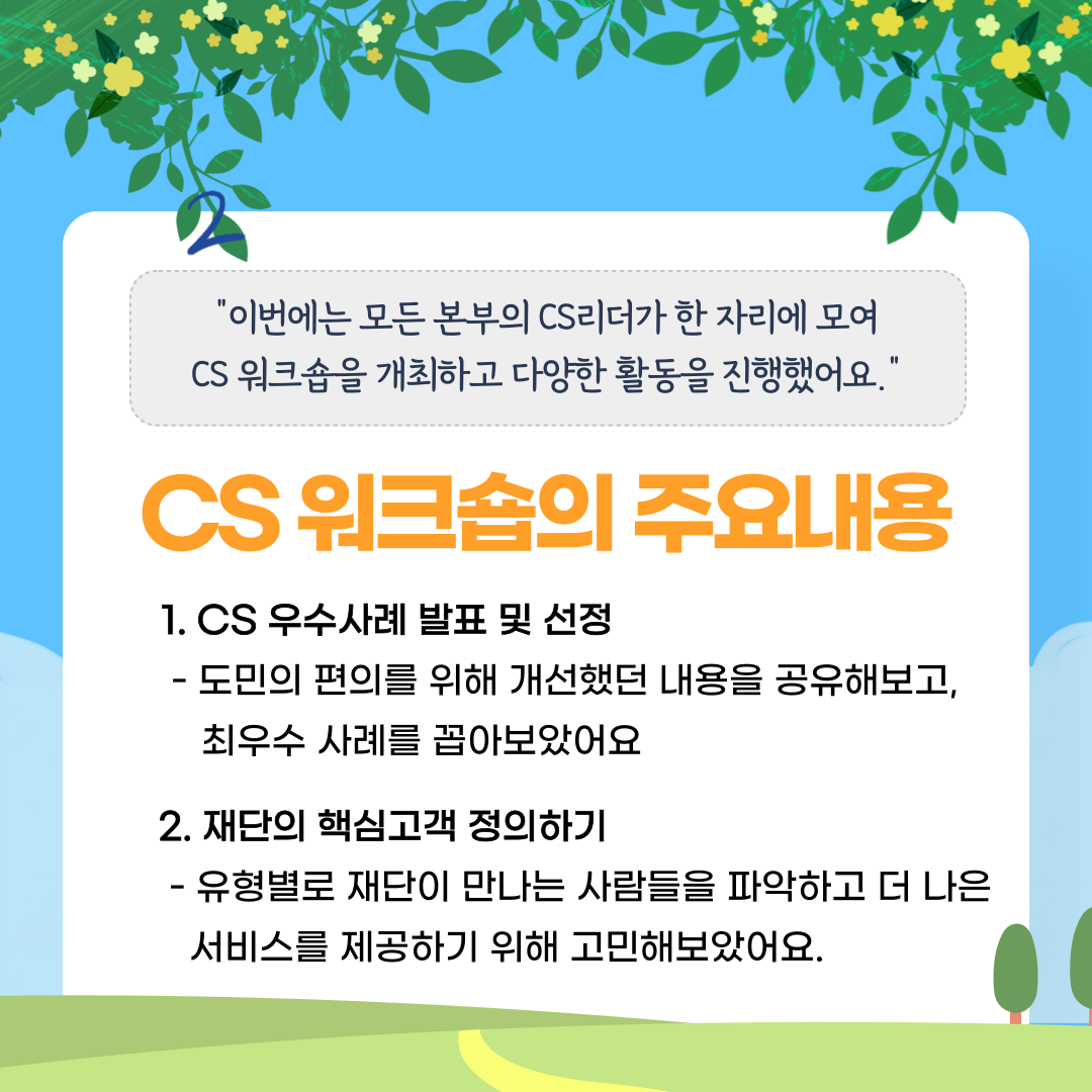 "이번에는 모든 본부의 CS리더가 한 자리에 모여 CS 워크숍을 개최하고 다양한 활동을 진행했어요." CS 워크숍의 주요내용 1. CS 우수사례 발표 및 선정 - 도민의 편의를 위해 개선했던 내용을 공유해보고, 최우수 사례를 꼽아보았어요 2. 재단의 핵심고객 정의하기 - 유형별로 재단이 만나는 사람들을 파악하고 더 나은 서비스를 제공하기 위해 고민해보았어요.