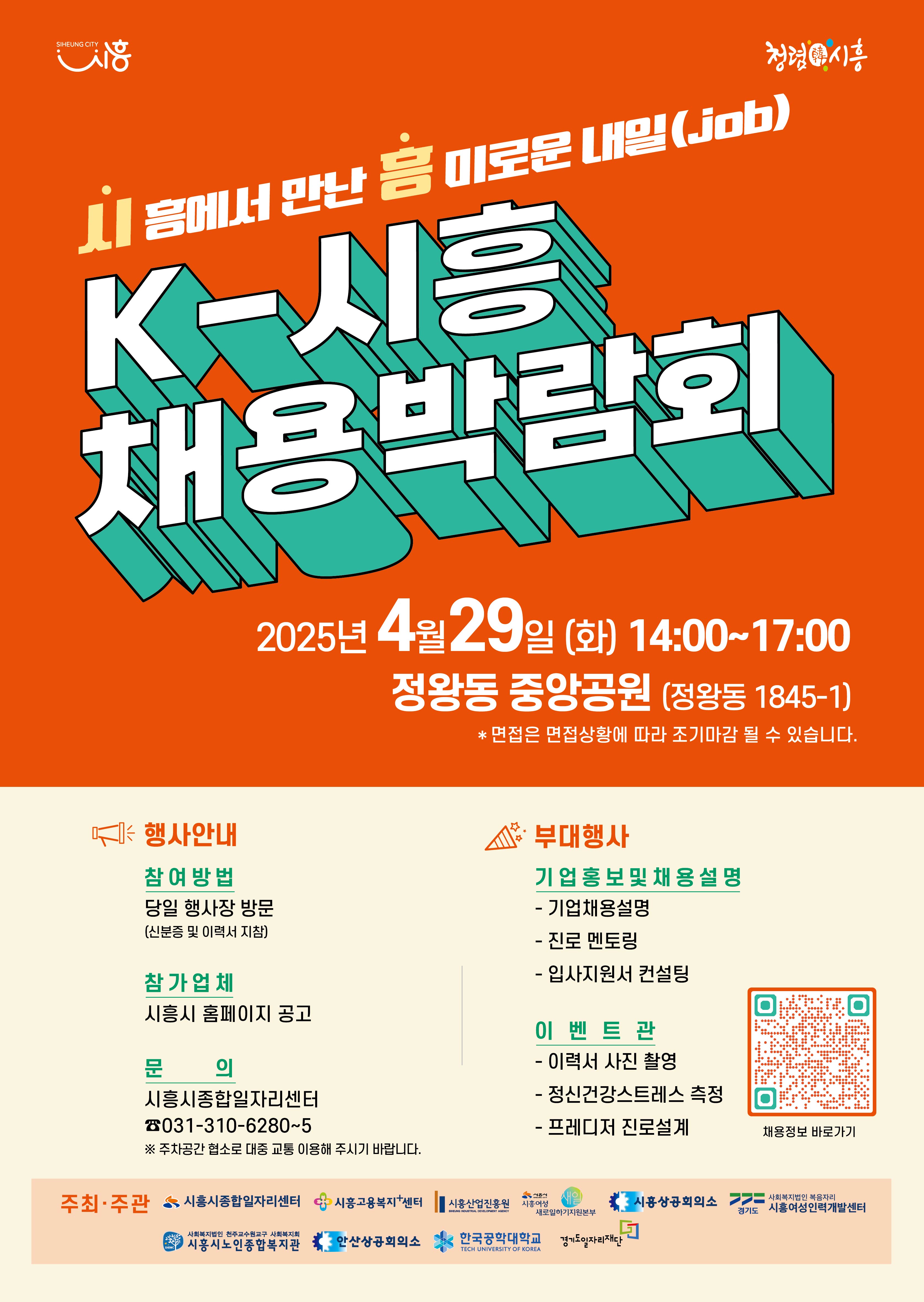 SIHEUNG CITY 청렴시흥 시음에서 만난 흥미로운 내일(job) K-시흥 채용박람회 2025년 4월29일 (화) 14:00~17:00 정왕동 중앙공원 (정왕동 1845-1) *면접은 면접상황에 따라 조기마감 될 수 있습니다. * 행사안내 참여방법 당일 행사장 방문 (신분증 및 이력서 지참) 참가업체 시흥시 홈페이지 공고 문 의 시흥시종합일자리센터 ☎031-310-6280~5 부대행사 기업홍보 및 채용설명 -기업채용설명 - 진로 멘토링 - 입사지원서컨설팅 이벤트관 - 이력서 사진 촬영 - 정신건강스트레스 측정 - 프레디저 진로설계 ※ 주차공간 협소로 대중 교통 이용해 주시기 바랍니다. 주최·주관 시흥시종합일자리센터 시흥고용복지+센터 시흥산업진흥원 새일 시흥시 SIHEUNG INDUSTRIAL DEVELOPMENT AGENCY 시흥여성 새로일하기지원본부 시흥상공회의소 사회복지법인 복음자리 경기도 시흥여성인력개발센터 사회복지법인 천주교수원교구 사회복지회 SHSWC 시흥시노인종합복지관 안산상공회의소 한국공학대학교 경기도일자리재단 TECH UNIVERSITY OF KOREA